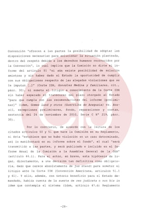 Convención

"ofrecen

disposiciones
dentro

a las partes

necesarias

del respeto

la Convención",
forme

del

debido

sin

51

haber

con sus obligaciones
le imputan
párr.
sin

[ ]"
...

"si

al Estado

cumpla

el litigio
el

que

con

nar]"

(ídem, Gomes Lund y otros
excepciones

sentencia

las

24 de

Por

lo

solución

de

cumplir
que se

de la Corte

otorgado

del

informe

[prelimi-

Serie

vs. Bray

reparaciones

2010,

IOH

al Estado

(Guerrilha do Araguaia)

de

el in-

violaciones

plazo

fondo,

por

y familiares ...
cit.,

Medina

recomendaciones

noviembre

de

la oportunidad

del

preliminares,

del

planteada,

no dicte

a conocimiento

transcurso

las

reconocidos

posibilidad

de las alegadas

"para

sil,

existe

(Corte IOH, González

esperado

humanos

que la Comisión

aún

respecto

de adoptar

la situación

a los derechos

dado

30), ni someta

haber

solucionar

lo cual implica

articulo
y

amistosa

para

la posibilidad

C N°

costas,

219,

párr.

30) .

citados

contrario,

si ésta "establece

que no hubo violación

asi lo manifestará

forme

(artículo

en su informe

a las partes,

Anual

de

la

44.1).

Comisión

mandado,
idem

que

habida

la

además,
cuenta

contempla

IOH

sobre

en breve,

el fondo",

General

de

beneficio

la

OEA"

da lu-

como obligato-

de jus standi para
Americana,

"será

en el In-

esta hipótesis

someter

artículos

para

(ídem, artículo

-28-

los

el cual

e incluido

de la suerte de res judicata

el sistema

de

en su Reglamento,

tan definitiva

(Convención

con notorio

lectura

en un caso determinado,

la Asamblea

absolutamente

la Corte

y 61). y ello,

a

a una decisión

ria, dado que carece
ante

con

y será publicado

Para el actor,

gar, directamente,

litigio

acuerdo

50 y 51 que hace la Comisión

artículos

transmitido

de

el Estado

el

51.1
de-

o non bis in

47. d; Reglamento

 