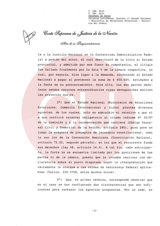 C.
C.

568.
594.

XLIV.
XLIv,

RECURSOS HECHO
DE
Carranza Latrubesse,
Gustavo el Estado Nacional
- Ministerio
de Relaciones
Exteriores
- Provincia del Chubut.

te a la Justicia
ral a pedido

Nacional

del actor,

en lo Contencioso

Administrativo

el cual desvinculó

de la litis al Estado

provincial,

y admitida

por

fue fallado

finalmente

por la Sala V de la Cámara

cual, por mayoría,

ese fuero

a pagar

la fecha

de su pronunciamiento.

jeron

sendos

Exteriores,

a qua

Que

confirió

artículo

de

75.22,

de la Nación,

de preceptos

la Convención
segundo

no se encuentra

ni de la cámara,

claratoria

sobre

rectamente

le otorgue

cientes

Que,

se han

para

a

dedu-

motivan

Culto)

plantea

diversos

el relativo

al citado

Informe

que contiene
artículo

a que el
N°

30/97

(Código Proce-

280),

pues pone

constitucional,

(Constitución

en

como

Nacional,
funda

14.3). A tal fin, cabe anticiparlimitada
que

a las normas
entre muchos

en primer

de Relaciones

en los que el recurrente

disputado

configurado

rechazar

y

Americana

puesto

el punto

(Fallos: 330:3758,

3°)

(Ministerio

de jerarquía

párrafo),

lo, la Corte

en el caso

estimados

cuyas denegaciones

obligatorio

(ley 48, artículo

bles

la

al Estado

las dos partes

solo es admisible

sus derechos

partes

condenando

ello,

Nacional

y a la recomendación

y Comercial

los

Ante

Internacional

carácter

juego la exégesis
son

el Estado

Comercio

de la Comisión

lo

respectiva,

la suma de $ 400.000,

extraordinarios

de los cuales,

sal Civil

el litigio

quejas.

2°)

agravios,

al pretensor

recursos

las presentes

su competencia,

hizo lugar a la demanda,

Nacional

Fede-

los agravios

-3-

las posiciones

le incumbe
según

realizar

de las
una

la interpretación

de naturaleza

federal

deque

aplica-

otros).

término,
dos

por

corresponde

circunstancias
propuestos.

observar
que

Por

un

son

que

sufi-

lado,

en

 