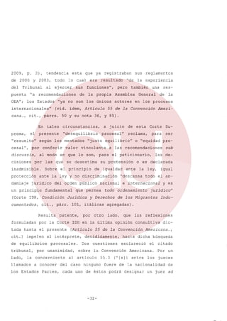 2009,

p.

2),

de 2000
del

tendencia

y 2003,

Tribunal

puesta
OEA";

esta

todo

al

lo cual

ejercer

internacionales"

En

"resuelto"

según

cisiones

protección

damiaje

los

Sobre
ante

la

juridico

un principio

valor

y no

ley

el presente

los Estados

(Artículo

unanimidad,

Partes,

la

Ameri-

sobre

todo

igual
el

e internacional

an-

y es

jurídico"

de los Migrantes

Indo-

agregadas)
lado,

que

opinión

las

55.3

reflexiones

consultiva

dic-

Americana ...
,

hacia dicha b0squeda
esclareció

Convención

el

Americana.

("[sJi entre

los

citado
Por

designar

un

jueces

fuere de la nacionalidad

cada uno de éstos podrá

-32-

sub

las de-

la ley,

"descansa

cuestiones

del caso ninguno

pro-

o es declarada

55 de la Convención

al articulo

Su-

para ser

todo ordenamiento

otro

la

Corte

o "equidad

ante

decididamente,
Dos

de esta

el peticionario,

nacional

IDH en la 01tima

procesales.

a conocer

de

a las recomendaciones

y Derechos

por

al intérprete,

la concerniente

llamados

res-

en los procesos

reclama,

de igualdad

que permea

patente,

tada hasta

lado,

una

General

su pretensión

101, itálicas

por la Corte

por

actores

discriminación

Jurídica

formuladas

tribunal,

también

equilibrio"

vinculante

el principio

cit., párr.

equilibrios

la experiencia

Asamblea

a juicio

"justo

se desestima

fundamental

cit.) impelen

pero

procesal"

del orden p0blico

Resulta

"de

55 de la Convención

en que lo son, para

(Corte IDH, Condición
cumentados,

la propia

mentados

las que

inadmisible.

de

"desequilibrio

al modo

por

funciones",

circunstancias,

conferir

discussio,

resultado

sus reglamentos

50 y su nota 36, y 85).

tales

presente

por

era

(vid. idem, Artículo

prema, el

cesal",

ya registraban

"ya no son los 0nicos

cana ... cit., párrs.
,

de

sus

"a recomendaciones
los Estados

que

de

un juez ad

 