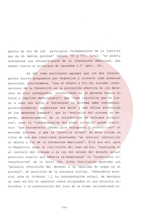 gencia
que

de uno

de

los

es el debido

sostenerse
atente

una

contra

proceso"

el principio

fueron

generales,
nacional
chos

ve

propuestos

a cabo

priori tariamente,
de los derechos
pende,
vas",

tuir

"una

mentado
torno

la

a

que

del

sugerir

terpretación"

de

que

afectación

proceso",

en perjuicio

rial ante

el tribunal

para

sistema

interro-

deberia

Corte
del
de

humana
que

se

lle-

protección

sistema

de reformas

no denormati-

puede

consti-

y perfeccionar"

el

de

en

este

último

"se revela [] contrari [a]

Americana".

Ello era asi, para

del juez ad hoc, "analizada

Dicha

derecho

casos

del derecho
la

victima,

originados

in-

generaba
armas

una

en el

"demandante

actual,

mate-

de designar

en una denuncia

del juez de la misma

-34-

de

en

actual

"tradicional

institución

a la igualdad

la presunta

su

eficaz

actual"

[ ] La interpretación
...

o la preservación

de los dere-

contemplar,

juridico"

re-examinarse"

IDH.

inter-

debe

del

enriquecer

planteadas

que

como premisas

iniciativa

a la luz del estado

un juez ad hoc en aquellos
dividual

el

la "práctica

tratado

"palmaria

"toda

plexo

la institución

la

dos

en la persona

la "evolución

del

idónea

que

los

efectiva

la introducción

"interpretación

pues

que

mej or y más

una

y fin de la Convención

el contexto
pareciera

que

fortalecer

de

herramienta

la República,

agregar

reconociendo

de las dos cuestiones

al objeto

Americana]

[ ]" (párr. 54).
...

es la protección

humanos";

y

[Convención

"no podria

y fin del sistema

garantizar

sistema,

Total:

"que el objeto

necesariamente,
pues

la justicia

y tuvieron

destinatario";

miras

de

por Argentina

consagrados,

con

la

de igualdad

de la Convención

y legitimo

de

76 Y 77).

pertinente

centralmente,

en ella

único

todo

fundamentales

(párrs.

interpretación

Es del
gantes

principios

nacionalidad

insu-

 