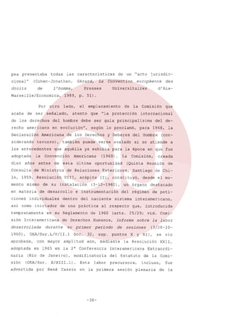 pea

presentaba

cional"

todas

caracteristicas

(Cohen-Jonathan,

droits

de

Por
de

ser

Presses

1989, p.

otro

lado,

señalado,

el

atento

recho

que

en evolución",

siderando

Americana
tercero),

los antecedentes
adoptada
diez

la

años

Consulta

de

de Ministros

le, 1959, Resolución
mento

mismo

en materia
ciones

de

individuales

asi como iniciador

sión

Interamericana

desarrollada

aprobada,
adoptada

sión

con mayor

Doc.
amplitud

(Rio de Janeiro),
(OEA/Ser.

advertida

por

E/XIII.1).
René

Cassin

Esta

labor

destacado
de peti-

vid. Comila labor
(3/28-10-

y XI),

se

la Resolución

Estatuto

precursora,

en la primera

-38-

X

Interamericana
del

de Chi-

introducida

sobre

sesiones

puntos

aún, mediante

modificatoria

que,

Informe
de

sesión

de

interamericano,

(arts. 25/29;

periodo

en 1965 en la 2" Conferencia

a

desde el mo-

del régimen

al respecto

esp.

(con-

Reunión

un órgano

sistema

Humanos,

32,

la

creada

Santiago

11), constituyó,

de 1960

su primer

OEA/Ser.L/V/rr.1

1960),

naria

durante

1948,

Comisión,

Exteriores,

del naciente

de Derechos

del de-

para

(Quinta

(3-10-1960),

en su Reglamento

internacional

si se atiende

La

oportunidad

de una práctica

que

para la época en que fue

e instrumentación

dentro

Comisión

del Hombre

avalado

(1969).

acápite

su instalación

la

y Deberes

verse

de Relaciones
VIII,

de

lo proclamó,

ya exhibia

última

de desarrollo

tempranamente

según

Americana

esta

des
d'Aix-

ser guia principalisima

puede

que aquélla

européenne

"la protección

de los Derechos

Convención

antes

debe

también

jurisdic-

Universitaires

emplazamiento

del hombre

Declaración

"acto

51).

de los derechos
americano

de un

La Convention

Gérard,

l'homme,

Marseille/Economica,

acaba

las

vio

XXII,

Extraordide la Comi-

incluso,
plenaria

de

fue
la

 
