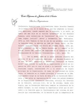 C. 568. XLIV.
C. 594. XLIV.
RECURSOS DE HECHO
Carranza
Latrubesse,
Gustavo el Estado Nacional
- Ministerio
de Relaciones
Exteriores
- Provincia del Chubut.

Especializada

(8-11-1969),

i.e, en el marco

ción Americana,
habia

ido

Interamericana

allá

de

su

humanos, para convertirse
como

órgano

1973, p. 433) También
la Comisión
mission

función

y

52/62 y pássim).
(Corte

Atribuciones

Control

de la Comisión
Por lo demás,

OEA,

de l'Homme,

Interamericana
amén

33 de la Convención

la OEA,

en

adoptaron

de lo antes
Americana,

señalado

de la Organización

considerando

de la Organización.

la Comisión

cuyo mandato

3°)

En suma,

es un órgano

Comisión,

ángulo,
modelo
cedió

(Convención
articulo

que la Convención
europeo,

2.2)

para

que instrumentaba,

No

Americana

es

y entró

en vi-

según ya fue
de órgano
con dicha
de la OEA,

los paises

articulo
de

también

olvidar,

el funcionamiento
en la medida

-39-

vital

del

Ameri-

miembros

35; Estatuto
desde

se diferenció

la importancia

de

Buenos

y autónomo

de todos

del

Miembros

de conformidad

Americana,

lo cual subraya

a la Comisión

tección

30).

surge de la Carta de ésta y de la Convención

de la Organización
la

la Co-

de

jerarquía

principal

cana, y que actúa en representación

de

a la

ps.

de las

"Protocolo

en 1970- por el cual se elevó a la Comisión,

Carta,

la Carta

LGDJ,

respecto

los Estados

el denominado

sobre

La Com-

cit., párr.

gencia

principal

obras

Ejercicio

-que

(supra,

Washington,

[ ] cumple"
...

en el
...,

actuar

Paris,

que

ya

derechos

Karel,

Aires"

anunciado

reformó

"al

de 1968 de: Vasak,

de Legalidad

articulo

1967,

de estos

función

la Conven-

los

lo fue en una de las primeras

De ahi la "doble

IDH,

de

Documentos,

des Droits

Humanos

a la sazón,

"promotora"

eh "protectora"

(vid. la edición

Intéramericaine

misión

que la Comisión,

(Actas

judicial"

Derechos

en el que fue adoptada

cuando expresó

más

sobre

otro
de su

que le con-

sistema

de pro-

en que la competencia

de

 