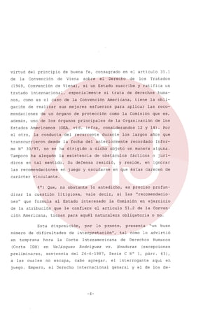 virtud

del principio

de

Convención

la

de

(1969, Convención
tratado

nos,

Viena

mendaciones

sus mejores

de un órgano

Estados

Americanos

la conducta

transcurrieron
me N° 30/97,

dicos

ha alegado

en tal

sentido.

carácter

nes"

que

litigiosa,

formula

ción Americana,

IDH)

juego.

disposición,

hora
en

preliminares,
cuales

de los

12 y 14). Por
años que

recordado

Inforalguna.

fácticos

o jurí-

reside,

en ignorar

la

por

las

el artículo

lo

Corte

de

cabe agregar,

el Derecho

-4-

51.2 de la Conven-

presenta

o no.
"un

buen

tal como lo advirtió
de

Derechos

vs. Honduras
Serie

Humanos

(excepciones

C N° 1, párr.

el interrogante

Internacional

en ejercicio

obligatoria

Interamericana

del 26-6-1987,

profun-

"recomendacio-

pronto,

Velásquez Rodríguez

no escapa,

es preciso

la Comisión

de interpretación",

sentencia

Empero,

si

interesado

que le confiere

de dificultades

temprana

a las

que es,

en que éstas carecen

tienen para aquél naturaleza

Esta

(Corte

la obli-

en manera

lo antedicho,

vale decir,

al Estado

de la atribución

en

y

residió,

huma-

las reco-

los largos

objeto

un

vinculante.

la cuestión

número

durante

en juego y escudarse

4°) Que, no obstante
dizar

tiene

de la Organización

de obstáculos

Su defensa

y ratifica

aplicar

considerandos

31.1

Tratados

como la Comisión

a dicho

la existencia

las recomendaciones

para

la fecha del anteriormente

no se ha dirigido

los

de derechos

Americana,

principales

del recurrente

desde

suscribe

esfuerzos

(OEA, vid. infra,

de

si trata

de protección

uno de los órganos

en el articulo

Derecho

si un Estado

especialmente

además,

Tampoco

el

es el caso de la Convención

de realizar

el otro,

fe, consagrado
sobre

de Viena),

internacional,

corno

gación

de buena

general

63),

aquí en

y el de los de-

 