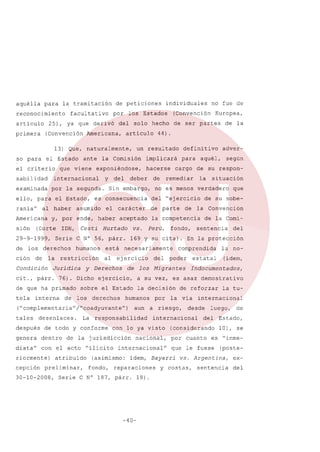 aquélla

para

la tramitación

reconocimiento
articulo

facultativo

25),

primera

de peticiones
por

ya que derivó

(Convención

los Estados

del

Americana,

articulo

el

el Estado

criterio

que

sabilidad

ante

viene

internacional

examinada

por la segunda.

ello, para el Estado,
rania"

al haber

es consecuencia

asumido

Cesti

IOH,

Hurtado

vs.

Serie C N° 56, párr.
humanos

restricción

Jurídica

interna

de

al

de

ejercicio,

derechos

después
genera

desenlaces.

La

dentro

de

la

cepción

atribuido

preliminar,

30-10-2008,

es

por

-40-

19).

la Convención
de la Comi-

asaz

demostrativo

via
desde

por

la tu-

internacional
luego,
del

cuanto

que le fuese

y

(idem,

Indocumentados,

(considerando

ll

del

la no-

estatal

internacional

idem, Bayarri

Serie C N° 187, párr.

de su sobe-

de reforzar

la

que

sentencia

poder

nacional,

reparaciones

situación

En la protección

Migrantes

con lo ya visto

(asimismo:
fondo,

del

aun a riesgo,

internacional

respon-

comprendida

la decisión

humanos

jurisdicción

diata" con el acto "ilícito
riormente)

los

responsabilidad

de todo y conforme

de

fondo,

a su vez,

sobre el Estado
los

Perú,

necesariamente

("complementaria" /"coadyuvante")
tales

del ~ejercicio

ej ercicio

según

no es menos verdadero

169 y su cita).

y Derechos

76). Dicho

párr.

está

su

la

la competencia

de que ha primado
tela

Sin embargo,

remediar

aceptado

la

Condición
cit.,

de

de

de parte

derechos

de

deber

cargo

adver-

aquél,

carácter

29-9-1999,

ción

hacerse

para

el

(Corte

de los

del

definitivo

y, por ende, haber

Americana
sión

y

de la

44).

implicará

exponiéndose,

Europea,

de ser partes

un resultado

la Comisión

no fue de

(Convención

solo hecho

13) Que, naturalmente,
so para

individuales

Estado,
10), se
es

"inme-

(poste-

vs. Argentina,

costas,

de

sentencia

exdel

 