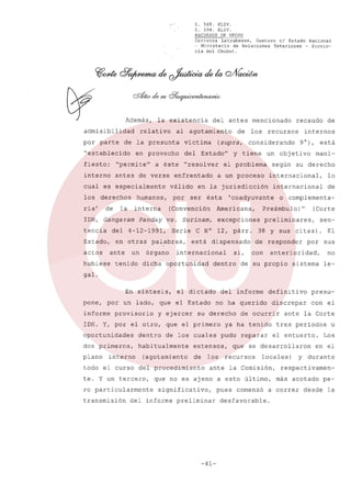 ",.'

Además,
admisibilidad
por parte

C. 568.
XLIV.
C. 594.
XLIV.
RECURSOS DE HECHO
Carranza
Latrubesse,
Gustavo
el Estado Nacional
- Ministerio
de Relaciones
Exteriores
- Provincia del Chubut.

la existencia

relativo

al agotamiento

de la presunta

"establecido

del antes mencionado

víctima

en provecho

del

a éste

Estado"

"permiten

interno

antes de verse enfrentado

los

derechos

ria'

de

humanos,

la

tencia

del

Estado,
actos

Panday

en otras
un

tenido

órgano

segün

excepciones

lo

internacional

de

dicha oportunidad

si,

dentro

o complementa(Corte

preliminares,

sen-

38 y sus citas)

dispensado

internacional

mani-

su derecho

Preámbulo)"

C N° 12, párr.
está

9°), está

internacional,

'coadyuvante

Americana,

de

internos

un objetivo

el problema

ésta

vs. Surinam,

palabras,

y tiene

en la jurisdicción

ser

Seríe

recursos

a un proceso

(Convencíón

4-12-1991,

ante

hubiese

por

interna

IDH, Gangaram

"resolver

válido

los

(supra, considerando

fiesto:

cual es especialmente

de

recaudo

de responder

El
sus

anterioridad,

con

por

no

de su propio

sistema

le-

galo
En síntesis,
pone,

el dictado

informe

provisorio

y ejercer

definitivo

presu-

no ha querido

por un lado, que el Estado

del informe

discrepar

con el

su derecho

IDH. Y, por el otro, que el primero
oportunidades

dentro

dos primeros,

habitualmente

plano

interno

de los cuales

(agotamiento

ro particularmente
transmisión

pudo

los

todo el curso del procedimiento
te. Y un tercero,

ya ha tenido

extensos,
de

de ocurrir

reparar

el entuerto.

que se desarrollaron

recursos

locales)

que no es ajeno a esto último,

del informe

tres períodos

ante la Comisión,

significativo,
preliminar

-41-

pues

ante la Corte

comenzó

desfavorable.

u

Los

en el

y durante

respectivamenmás acotado

a correr

desde

pela

 