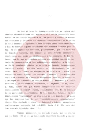 14) Que
término
ricana

si bien

recomendaciones
es derivación

sis señaladas

a fin de aventar
tir.
de

Es de

con

por

10 que se requiere

sa de la enseñanza
(Melchior,

Michel,

l'homme:

/ Mélanges

411),

esencialmente

limitaciones
las

más

Dimension

que

objetivo"

de la protección

que

The European

européenne.
Wiarda

internacional

han

(Corte IDH, Benjamin
preliminares,
juez Canyado

Procede
que la Corte

Internacional
et

'la-

de l' Hornme",
/ Protection
in honour

C. Heymanns,

en
des
of

y H. Pet-

2" ed, 1990,

son

"de

carácter

6'). En el dominio

de los derechos

ser

en ma-

humanos,

de los derechos,

"restrictivamente

no hay

al paso

interpretadas"

y otros vs. Trinidad y Tobago, excepciones

sentencia
Trindade,

de

de los Es-

a la inver-

Studies

obligaciones

al ejercicio

precedente,

(F. Matscher

(supra, considerando

"implícitas"

expresas

dichas

tratados

'indeterminées'

des Droits

de Gérard

los

estatales,

européenne

la dimension

persis-

amplia

de Derecho

ou

Co10nia/Ber1ín/Bon/Munich,

cuanto

que

una actitud

'vagues'

de exége-

todavía

a la soberanía

adoptar

Ame-

en el curso

considerando

en materia

"Notions

en l'honneur

zold eds.),
p.

clásica

Human Rights:

de

al

de las obligaciones

dan s la Convention

Protecting
droits

primeramente,

arreglo

del

otras consideraciones

que pudieran

una serie de limitaciones

teria de hermenéutica

cunes'

objeciones

y normas

oportunidades

cabe agregar

entonces,

se impone

51.2 de la Convención

en repetidas

algunas

que

de las pautas

igualmente

humanos,

constituyen

artículo

necesaria

significar

derechos

tados,

del

y aplicadas

de esta sentencia,

la interpretación

del
párr.

reconocer,

1-9-2001,

Serie

C N°

81,

voto

del

17).
en segundo lugar,

IDH en el ya mencionado

-42-

Caballero

que es cierto
Delgado

y Santa-

 
