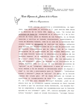 C. 568.
XLIV.
C. 594.
XLIV.
RECURSOS DE HECHO

Carranza Latrubesse, Gustavo el Estado Nacional
- Ministerio de Relaciones Exteriores - Provincia del Chubut.

Desde

análoga

tesi, como destinadas
a la doctrina
principio
vención

de

suscribe

sobre

trata de derechos

para

tiene

aplicar

IDH,

humanos.

de

Interamericana

como

derechos

52 y 111)"
son del
Lengua

inglesa

del

constituye
9°.

la

efecto

cita

en cuanto

nifica

uno

¿Dejar
párr.

del

caso

los

de

187

de

a que "al ratificar
a atender

éste

también
dicha

los

sentidos

Diccionario,

de

[...]

en alguien

un

Asimismo:

tratado

o

no

considerando
¿cuál

en Cesti

Convención.

de la

en la versión

supra.

contenida

no

"[a]djudicar

Hurtado)

(párr. 187, itálica

-45-

artículos

corrientes

efecto

es

el

Hurtado

los Estados

las recomendaciones

según el citado

de los

el Diccionario

(vid.

que

subrayados

(to apply,

Factory)?

como

Americanos,

el "Derecho",

Cesti

Ame-

órganos

o poner en práctica

para

de

los

la OEA.

186,

los

de

si

esfuerzos

y la defensa

(Carta de

de "aplicar"

de la afirmación

"atender",

si un Estado

mejores

Estados

con

del

31.1 de la Con-

uno

un determinado

Chorzów

en sus informes"?

virtud

de protección

además,

administrar

incumplimiento

tes se comprometen
aprueba

de

y precisamente

citado
un

útil

es.

de acuerdo

a fin de obtener

o efectos"?

darse

especialmente

sus

la observancia

(RAE. cit.),

o, sin más

bienes

¿Acaso.

no es [e]mplear,

un[a] medida
algo"

realizar

(Cesti Hurtado ...•
cit .• párr.

Española

debe

"en

de los Tratados,

en el hemisferio

original)?

"aplicar"

que

'promover

humanos'

la cual,

de un órgano

la Organización

función

sentido

internacional,

las recomendaciones

de

ex hypo-

como es el caso de la Convención

la obligación

principales

¿qué

en el artículo

tratado

la Comisión

tiene

según

el Derecho

un

y entendiéndolas,

51.2:

fe. consagrado

y ratifica

ricana.

al artículo

la Corte

de buena

de Viena

perspectiva

Par-

que la Comisión

agregada)
"[a]coger

¿No sigfavora-

 