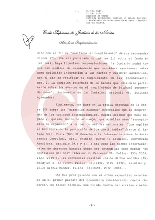 {"~

C. 568. XLIV.
C. 594. XLIV.
RECURSOS DE HECHO

Carranza Latrubesse, Gustavo el Estado Nacional
- Ministerio de Relaciones Exteriores - Provincia del Chubut.

sión con el fin de "verificar
ciones

("1. Una vez publicado

[el cual]
mar

las

como
con

haya

formulado

medidas

solicitar

de

seguimiento

información

2. La Comisión

nente

sobre

Reglamento

que

[de las]

en el cumplimiento
Comisión,

to-

tales

audiencias,
recomendacio-

que considere
de

en

podrá

oportunas,

y celebrar

de la manera

la

el fondo

la Comisión

el cumplimiento

de

de sus recomenda-

[... sobre
]

considere

a las partes

informará

los avances

daciones",

un informe

recomendaciones,

el fin de verificar

nes.

el cumplimiento"

[dichas]

articulo

48,

perti-

recomenitálicas

agregadas)
Finalmente,
te 10H sobre

las "garantias

den de los tratados
pide

y, quizás,

bles

tado
tencia

cit.,

mekdjián

opinión,

humanos

deben

(Alvarez

las sentencias

c. Sofovich,

1513; Garcia Méndez,

en tercer

cuadra

afirmar

que nada im-

sean

nacionales,

a la Información

resultan

Fallos:
Fallos:

párrafo

entendidas

frente

331:2691,

Convención

término,

que habida

-47-

internacio-

como

SA, Fallos:

1515 -1992-;

normas
333:

"de

2306,

medidas
asimismo

(Ekp.

2702 -2008-).

con el orden

del precedente

al Es-

sobre la Asis-

una de dichas

315:1492,

"suscepti-

"que amplian

punto 6; asimismo,

ser

de la Cor-

que se despren-

que aquéllas

c. Cencosud

15) Que prosiguiendo

servar,

procesales

29.b y cl. y asi como las normas

minimos"

do en el primer

doctrina

de los justiciables"

10H, El Derecho

articulo

2323 -2010-),

lo aconseje,

de la protección

de derechos

contenidos

minimas"

a la luz de medidas

Consular ...,

Americana,
nales

mucho

(vid. Corte

en la propia

internacionales,

de expansión"

el horizonte

con base

expositivo

considerando,
cuenta

anuncia-

cuadra

del arraigo

ob-

y madu-

 