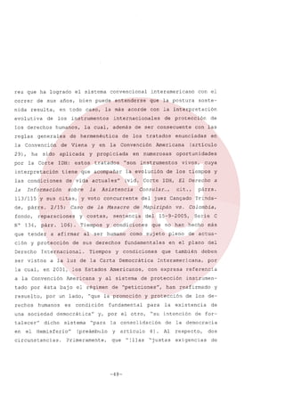 rez que ha logrado
correr
nida

evolutiva

en todo

de

derechos

reglas

los

caso,

humanos,

generales

la

aplicada

ha

sido

la Corte

IDH:

interpretación

y en

estos

sobre

Información

Y sus citas,

fondo,

reparaciones

N° 134, párr.
que tender

Derecho

a afirmar

de sus derechos

a la Convención
tado por
resuelto,
rechos

ésta bajo

humanos

en

el

es

democrática"

dicho

sistema

Hemisferio"

circunstancias.

condición

(preámbulo

Primeramente,

y

para
"su

8).

C

más

de actuadel

deben
por

referencia
instrumen-

han reafirmado

y protección

que "[1] as "justas

-48-

Serie

Interamericana,

consolidación

artículo

Colombia,

también

de protección

a

Trinda-

en el plano

que

de Upeticiones",

la

pleno

con expresa

fundamental

y

párrs.

que no han hecho

Democrática

y, por el otro,

"para

vs.

15-9-2005,

fundamentales

y al sistema

el régimen

cit. ,

sujeto

Americanos,

cuya

de los tiempos

de Mapiripán

por un lado, uque la promoción

una sociedad
talecer"

Americana

vivos,

IDH, El Derecho

y condiciones

a la luz de la Carta

(articulo

del juez Can9ado

como

en

oportunidades

instrumentos

Consular ...,

al ser humano

las

enunciadas

numerosas

del

de

con

Americana

y condiciones

la cual, en 2001, los Estados

consecuente

tratados

sentencia

Tiempos

de protección

(vid. Corte

de la Masacre

Tiempos

Internacional.

ser vistos

los

en

Asistencia

y costas,

106).

ción y protección

ser

y voto concurrente

Caso

2/15;

con la interpretación

la evolución

actuales"

la

de

usan

tiene que acompañar

la

soste-

la Convención

tratados

de vida

de, párrs.

de

y propiciada

las condiciones

113/115

además

de hermenéutica

29),

que la postura

entenderse

con el

internacionales

cual,

de Viena

interamericano

la más acorde

instrumentos

la Convención

por

convencional

de sus años, bien puede

resulta,

los

el sistema

la

de los de-

existencia

intención
de

Al

la

y

de

de for-

democracia

respecto,

exigencias

dos
de

 