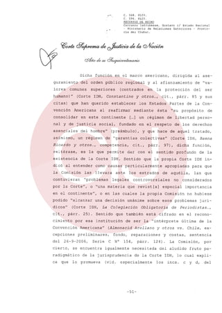 ~~'.

Dicha
guramiento
lores

función

en el marco

del orden p0blico

comunes

superiores

que han querido

vención

Americana

consolidar

al

en este

nal y de justicia
esenciales
asimismo,
Ricardo

otros ...,

y

protección

competencia,

ésta

dar

párr.

las

llevara

contuvieran

"problemas

o "una materia

en el continente",
podido

"alcanzar

dicos"

(Corte

cit., párr.
cimiento

cepciones

Serie

lo

N°

de la jurisprudencia
promueva

(vid.

está

Arellano

párr.

no

IDH inpara que

aquélla,

las

importancia
no hubiese

especialmente

01tima

vs.

los

de la

Chile,

ex-

sentencia

Comisión,

del aludido

de la Corte

...,

en el recono-

y costas,
La

jurí-

Periodistas

de

cifrado

124).

que

considerados

Comisión

y otros

necesitada

-51-

de la

sobre esos problemas

reparaciones

igualmente

función,

Corte

especial

Obligatoria

154,

perso-

profundo

de ser la "intérprete

fondo,
C

de

la propia

que también

(Almonacid

preliminares,

se encuentra

radigmático
que

Sentido

Americana"

26-9-2006,

cierto,

ca

25).

estrados

unánime

La Colegiación

por esa institución

Convención

del

IDH,

dicha

apropiadas

que revist[a]

una decisión

de

(Corte IDH, Baena

controversiales

o en las cuales

propósito

que la propia

la Comisión

los

de la Con-

de los derechos

97),

como causas particularmente

legales

"su

con el sentido

IDH. Sentido

ante

85 y sus

de libertad

colectivas"

dicó al entender

por la Corte",

Partes

ser

y que hace de aquel tratado,

cit.,

es la que permite

del

cit., párr.

en el respeto

de "garantías

de la Corte

la

[... un régimen
]

(preámbulo),

existencia

en

los Estados

fundado

reitérase,

de "va-

mediante

continente

un régimen

al ase-

y otros ...,

reafirmar

social,

dirigida

y al afianzamiento

(centrados

establecer

del hombre"

americano,

regional

(Corte IDH, Constantine

humano)"
citas)

C. 568. XLIV.
C. 594. XLIV.
RECURSOS DE HECHO
Carranza
Latrubesse,
Gustavo
el Estado Nacional
- Ministerio
de Relaciones
Exteriores
- Provincia del Chubut.

por

fruto pa-

IDH, lo cual expliincs.

c

y

d,

del

 