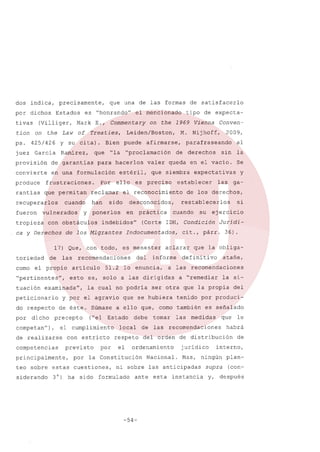 dos indica,

precisamente,

por dichos
tivas
tion
ps.
juez

on

es "honrandou

Estados

(Villiger,
the

Mark

Law

425/426

que una de las formas

of

García

Commentary

E.,

Treaties,

Y su ci ta).
Ramírez,

Bien

que

de garantías

convierte

en una formulación

rantías

que permitan

recuperarlos
fueron
tropieza

Por

han

ello

sido

toriedad
como

de

de los Migrantes

las

el propío

"pertinentes",

do respecto
por

dicho

competan

51.2

de éste. Súmase
precepto

),

de realizarse
competencias
principalmente,

con estrícto
previsto
por

por

3 O)

ha sido

expectativas

establecer

es menester
del

su

a "remediar la si-

ser otra que la propia

debe
de

tomar
las

las

es señalado

medidas

Mas,

de

interno,

ningún

instancia

le

habrá

de distribución
jurídico

Nacional.

esta

que

recomendaciones

del orden

ante

del

tenido por produci-

ordenamiento

-54-

atañe,

recomendaciones

ni sobre las anticipadas

formulado

36).

que la obliga-

a ello que, como también

respeto

Juridi-

defini tiva

a las

si

ejercicio

cit., párr.

aclarar

que se hubiera

local

ga-

restablecerlos

informe

y

de los derechos,

cuando

lo enuncia,

el

las

(Corte IDH, Condición

la Constitución

teo sobre estas cuestiones,
siderando

que siembra

Indocumentados,

("el Estado

el cumplimiento

U

Se

la cual no podría

y por el agravio

petícionario

valer queda en el vacío.

esto es, solo a las dirigidas

examinadau,

tuación

la

práctica

recomendaciones
artículo

derechos

al

sin

desconocidos,

indebidosu

17) Que, con todo,

de

es preciso

en

2009,

parafraseando

el reconocimiento

ponerlos

y

con obstáculos

ca y Derechos

"proclamación

Conven-

Nijhoff,

M.

afirmarse,

estéril,

reclamar

cuando

vulnerados

puede

para hacerlos

frustraciones.

tipo de expecta-

on the 1969 Vienna

Leiden/Boston,

"la

provisión

produce

el mencionado

de satisfacerlo

supra

y,

plan(con-

después

 