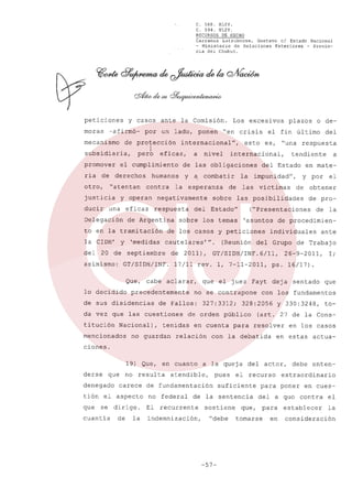 C. 568. XLIV.
C. 594. XLIV.
RECURSOS DE HECHO
Carranza
Latrubesse,
Gustavo el Estado Nacional
- Ministerio
de Relaciones
Exteriores
- Provincia del Chubut.

peticiones
moras

y casos

-afirmó-

ante

por

la Comisión.

un lado.

mecanismo de protección

I
pero

subsidiaria,
promover
ria

de

otro,

"atentan

justicia
ducir

eficaz.

y operan

una

eficaz

Delegación

la CIDH'
del

20 de

asimismo:

de

cabe

mencionados

sobre

del

2011).

impunidad".

víctimas

Estado"

aclarar.

y por

el

de obtener
de pro-

("Presentaciones

de la

individuales

del Grupo

GT/SIDH/INF.6/11.

que el juez

Fayt

no se contrapone

de Fallos:

327:3312;

de orden

tenidas

no guardan

a

en mate-

las posibilidades

17/11 rev. l. 7-11-2011.

precedentemente

Nacional).

de las

tendiente

del Estado

la

del

"una respuesta

internacional.

combatir

o de-

sobre los ternas 'asuntos de procedimien-

da vez que las cuestiones
titución

es,

cautelares •••. (Reunión

GT/SIDH/INF.

de sus disidencias

esto

plazos

el fin 01timo

de los casos y peticiones

septiembre

lo decidido

y a

respuesta

'medidas

Que.

nivel

negativamente

de Argentina

y

a

la esperanza

to en la tramitación

crisis

de las obligaciones

humanos

contra

"en

internacional",

el cumplimiento
derechos

ponen

Los excesivos

en cuenta

relación

para

de Trabajo

26-9-2011.

I;

ps. 16/17).
deja

sentado

que

con los fundamentos

328:2056

p0blico

ante

y 330:3248.

to-

(art. 27 de la Consresolver

con la debatida

en los casos

en estas

actua-

ciones.
19) Que.
derse

que

denegado
tión
que

no resulta
carece

el aspecto
se dirige.

cuantía

en cuanto

de

la

a la queja

atendible.

pues

de fundamentación
no federal
El

suficiente

sostiene

que.

"debe tomarse

-57-

actor.

el recurso

de la sentencia

recurrente

indemnización,

del

debe

extraordinario

para poner
del

en cues-

a quo contra

para
en

enten-

establecer

consideración

el
la

 