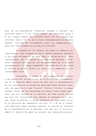 base

de

los

8/1271995

precedentes

Serie

N° 30, ULoayza
2/02/2001
Humanos-

C N° 22,
Tamayo"

Serie

que

El segundo

correspondia

jores

correspondía

de las cláusulas
con apoyo

término

que

ello

deben

C

del

de Derechos
al

en idéntica

ju-

apoyo

contrarió

en el orden

de realizar

coincidió
a la

sus me-

de la Comisión
con el vocal

indemnización

de los integrantes
de la Corte

servir

que

que

Americana

"Giroldi"

informes

do en perjuicio

para

el Estado

del demandante

Americana sobre

de la recomendación
admi te el derecho

Derechos

sobre Derechos

de aquella

decidir

Corte

de todas
el

Argentino
los arts.

mayor

sostuvo

caso",

por-

no niega haber viola8° y 25 de la Convenel

contenido

sino que, por el contrario,

de percibir

-62-

Huma-

y aunque

tienen

formas

presente

Humanos, ni discute

de la Comisión,
de aquél

la interpretación

(Fallos: 318:514),

de la Comisión,

"irrelevante

del tribunal

y las recomendacio-

de guía para

de la Convención

que, según su parecer,

ción

con

en cuanto

que las decisiones

los
era

Serie

indemnización

las recomendaciones

el último

en el caso

indicó

que

una

la obligación

que las decisiones

nes de la Comisión

valor

del

fijar.

a quo señaló

también

fijar

Con tales argumentos,

Finalmente,

nos,

Interamericana

en que el Estado Argentino

aplicar

en primer

29/01/1997

fe que debe regir su actuación

para

Interamericana.

Santana"

Serie C N° 33 Y "Baena"

jueces,

del que deriva

esfuerzos

se expidió

de los

de buena

del

y

en la suma de $ 400.000.

hizo hincapié

internacional,

Lacayo"

del 17/9/1997

actor por todo concepto

el principio

uGenie

Delgado

C N° 72, de la Corte

concluyó

risprudencia,

uCaballero

una

reparación

pecunia-

 