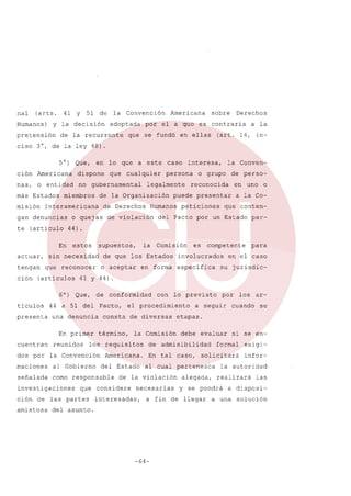 nal

(arts.

Humanos)

Y

51

de

la

y la decisión

pretensión
ciso 3°,

41

Convención

adoptada

de la recurrente

Que,

en lo que

nas,

no gubernamental

o entidad

más Estados

miembros

te (articulo

de

o quejas

estos

(art. 14, in-

(articulas

presenta

o grupo

de perso-

reconocida

en uno

peticiones

o

a la Co-

que

conten-

del Pacto por un Estado

par-

Comisión

para

es

competente

involucrados

en forma especifica

en el caso
su jurisdic-

41 y 44).
de

primer

reunidos

conformidad

Pacto,

la

los requisitos

maciones

al Gobierno

señalada

como responsable

partes

lo previsto

el procedimiento

término,

la Convención

investigaciones

con

consta de diversas

dos por

amistosa

la Conven-

puede presentar

Humanos

la

o aceptar

una denuncia

de las

persona

de que los Estados

44 a 51 del

En

cuentran

Derechos

supuestos,

que reconocer

ticulas

interesa,

legalmente

de violación

sin necesidad

6°) Que,

ción

a la

44).

En
actuar,

cualquier

caso

de la Organización

Interamericana

gan denuncias

que

a este

dispone

ción

Derechos

el a quo es contraria

que se fundó en ellas

ción Americana

tengan

sobre

de la ley 48).
5°)

misión

por

Americana

Americana.
del Estado

Comisión

que considere
interesadas,

a seguir

debe

En tal caso,

evaluar

a fin

del asunto.

-64-

cuando

arse

se

en-

exigi-

solicitará

infor-

alegada,

la autoridad
realizará

y se pondrá

de llegar

si

formal

al cual pertenezca

necesarias

los

etapas.

de admisibilidad

de la violación

por

las

a disposi-

a una solución

 