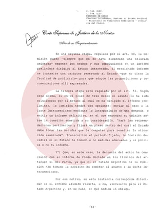 C. 568. XLIV.
C. 594. XLIV.
RECURSOS DE HECHO
Carranza
Latrubesse,
Gustavo
el Estado Nacional
~ Ministerio
de Relaciones
Exteriores
- Provincia del Chubut.

En una segunda
misión

puede

amistosa-

-siempre

exponer

preliminar

se transmite
facultad

con

que

los

dirigido

carácter

norma,

liminar,
Corte

bre

debe

la cuestión

interesado.

está

en

solución

un

El mencionado

al Estado

-que

informe
informe

no tiene

las proposiciones

dos

el arto

el asunto

opciones:

la

y re-

a su consideración,

que

un plazo

le competan

Transcurrido

para

el período

ha tomado

el informe

pre-

el

caso

a la

de una demanda,
su opinión

o

so-

las recomen-

del cual el Estado
remediar

fijado,

o no medidas

sido

"hará

dentro

51. Según
no ha

enviar

en el que expondrá

y fijará

si el Estado

meses

la interposición

definitivo,

las medidas

por

al cual se ha dirigido

mediante

pertinentes

regulada

de tres

tendrá

sometida

ción examinada".
cidirá

una

conclusiones

que adopte

etapa

la Comisión

tomar

para

por el Estado

un informe

daciones

sus

alcanzado

alli expresadas.

Interamericana

emitir

y

por el arto 50, la Co-

haya

reservado

si en el plazo

solucionado

regulada
se

al Estado

La tercera
esta

no

hechos

de publicarlo-

comendaciones

etapa,

la situa-

la Comisión

adecuadas

de-

y si públi-

ca o no su informe.
7°) Que,

en este

cluido

con el informe

tículo

51 del

Pacto,

sión han tomado

caso,

de fondo

la denuncia

dictado

en los términos

ya que ni el Estado

la decisión

de someter

del actor

Argentino

el asunto

ha condel

ar-

ni la Comi-

a la Corte

In-

teramericana.
Por ese motivo,
dar si el informe
tado Argentino

aludido

en esta
resulta,

instancia

o no, vinculante

y, en su caso, en qué medida

-65-

corresponde
para

lo obliga.

diluciel Es-

 