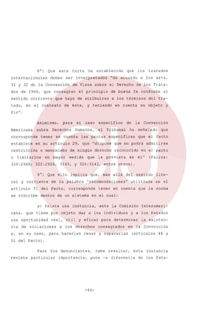 8 0)

Que

internacionales

esta

deben

Corte

de Viena

dos de 1969, que consagran

tado,

corriente

establecido

ser interpretados

31 y 32 de la Convención

sentido

ha

de buena

de los Tratafe conforme

a los términos

y teniendo

tratados

a los arts.

sobre el Derecho

el principio

de éste,

los

"de acuerdo

que haya de atribuirse

en el contexto

que

en cuenta

al

del tra-

su objeto

y

fin".
Asimismo,
Americana

sobre

corresponde
establece

o menoscabo

320:2948;

en mayor

322:2926,

articulo

dentro

de ningún
medida

implica

una oportunidad

real, útil

cia de violaciones
y, en su caso, para

señalado

que

que el Pacto

reconocido
en

admitirse

en el pacto
él"

(Fallos:

entre otros).
allá del

tener

sentido

lite-

utilizada

en el

en cuenta

que la norma

en el cual:
ante la Comisión

dar a los individuos
y eficaz

a los derechos
hacerlas

Convención

que no podrá

"recomendaciones"

una instancia,

que tiene por objeto

ha

la prevista

que, más

corresponde

la

especificas

derecho

que

de

Tribunal

29, que "dispone

de un sistema

a) Existe
cana,

el

las pautas

de la palabra

51 del Pacto,

se inscribe

especifico

3163, y 324:3143,

9°) Que ello
ral y corriente

caso

Humanos,

en cuenta

en su articulo

limitarlos

el

Derechos

tener

restricción
o

para

para

y a los Estados

determinar

consagrados

Interameri-

la existen-

en la Convención

cesar y repararlas

(articulas

44 a

51 del Pacto).
Para los

reviste

particular

denunciantes,

cabe resaltar,

importancia,

pues -a diferencia

-66-

esta

instancia

de los Esta-

 