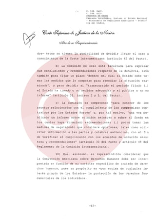 C. 568.
XLIV.
C. 594.
XLIV.
RECURSOS DE HECHO
Carranza
Latrubesse,
Gustavo el Estado Nacional
~ Ministerio
de Relaciones
Exteriores
- Provincia del Chubut.

.l,..

dos-

éstos

no tienen

conocimiento

de la Corte

b)

para

no

solo

fijar un plazo

rnar las medidas

que le competan

minada",

decidir

el Estado
informe"

(artículo
c)

La

Comisión

asuntos

relacionados

traídos

por

blicado

un informe

los

cuales

medidas

haya

de seguimiento

de verificar

la Convención
pretada

propio

damentales

pues

( )
...

o no su

de

con-

el fondo

(... podrá
)

oportunas,

los

"una vez pu-

o sobre

tales

audiencias,

con los acuerdos

(artículo

conocer

tal motivo,

y celebrar

en

tornar las
corno solicon el fin

de solución

33 del Pacto y artículo

amis48 del

Interamericana).

asimismo,

Americana

en función

chos humanos,
terés

Que,

exa-

de los compromísos

recomendaciones

a las partes

de la Comisión
10)

"para

amistosa

que considere

tosa y recomendaciones"
Reglamento

y, por

solución

el cumplimiento

to-

fij ado

y si publica

competente

Partes"

sobre

debe

2 y 3, del Pacto).

es

formulado

citar información

adecuadas

sino

la situación

el período

con el cumplimiento

los Estados

expresar

de la denuncia,

remediar

si "transcurrido

51, incisos

para

del cual el Estado

para

ha tornado o no medidas

el caso a

62 del Pacto)

facultada

respecto

"dentro

llevar

(artículo

está

y recomendaciones

y para

de decidir

Interamericana

La Comisión

sus conclusiones
también

la posibilidad

es

sobre

Derechos

de su carácter
su propósito

de los Estados-

imprescindible
Humanos

específico
es -por

de los individuos.

-67-

debe

ser

de tratado

encima

la protección

considerar

que

inter-

de dere-

de cualquier

de los derechos

infun-

 