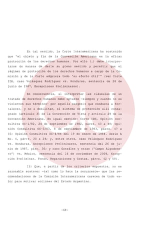 En tal
que

"el

obj eto

protección
tarse

de

régimen

y

fin

la Corte

de

manera

de

humanos.

darle

de protección

su

todo

Rodriguez

vs.

junio de 1987, Excepciones
En
tratado

violenten

grado

(articulo

Convención
sultiva
nión

OC-l/82,

Consultiva

50; Opinión
No.

4, párrs.

vs. Honduras,

OC-3/83,

8 de

del

a partir

acciones

de 26 de

cláusulas

de los

como lo hace

Corte

y cuando

de

y otras

29 de la

-68-

con-

párrs.

47 a

Serie A

Rodriguez

del 26 de ju-

("Campo Algodonede 2009,

y Costas, párrs.

carecen

Excep-

42 y 59) .

expuestos,

la recurrente-

del Estado Argentino.

consa-

43 a 48; Opi-

1983,

criterios

no se

1DH, Opinión

sentencia

un

a for-

alli

caso Velásquez

Interamericana

de

que conduzca

16 de noviembre

Fondo, Reparaciones

de la Comisión

lor para motivar

el

(ver Corte

del 19 de enero de 1984.

30; y caso González
sentencia

las

-siempre

septiembre

OC-4/84

-tal

útil'"

de 1982, párrs.

Preliminares,

sostener

comendaciones

sentido:

Excepciones

11) Que,

que

a cargo de la Co-

de Viena y articulo

entre otros,

ción Preliminar,

permitir

de protección

20 a 24; y,

ro") vs. México,

eficaz

interpre-

sentencia

exégesis

el sistema

24 de septiembre

nio de 1987, párr.

razonable

interpretar

debe optarse

En igual

Consultiva

humanos

Honduras,

31 de la Convención

Americana.

y

'su efecto

por aquella

y no a debilitar,

talecer,

al

humanos

sus términos-

la

Preliminares).

consecuencia,

de derechos

es

( ) debe
...

sentido

de los derechos

ha sostenido

Americana

Por ello

pleno

adquiera

caso Velásquez

1nteramericana

la Convención

de los derechos

y de la Corte

misión
1DH,

sentido,

no es

que las rede todo va-

 