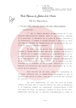 C.
C.

568.
594.

XLIV.
XLIV.

RECURSOS DE HECHO
Carranza
Latrubesse,
Gustavo
el Estado Nacional
- Ministerio
de Relaciones
Exteriores
- Provincia del Chubut.

-//-TO

DEL SEÑOR MINISTRO

DOCTOR

DON JUAN CARLOS

MAQUE DA

Considerando:
1') Que
tencioso

la Cámara

Administrativo

Nacional

Federal

en lo principal

la sentencia

su aclaratoria,

y condenó

una suma en concepto
vicio de justicia

al Estado

se declare
munidad

de primera

Nacional

el doctor

Nacional

por

confirmó

instancia

a abonarle

y

al actor

la privación

para

Argentina

en la causa

con lo dispuesto

demnicen

los perjuicios

Carranza

que se dé certeza

de 1997, emitido

Humanos

Gustavo

del cumplimiento

formidad

lación

de la jueza

de indemnización

causa,

internacional

de Derechos

(Sala V), por mayoría,

al Estado

que la República

30 de septiembre

en lo Con-

del

ser-

que aquél padeció.

En esta
demanda

de Apelaciones

a su derecho

es responsable
del informe

10.087.

como

del

Interamericana

En su mérito

en ese informe,

y

ante la co-

N' 30/97,

por la Comisión

que sufrió

Latrubesse

requiere

y de con-

que se le in-

consecuencia

de la vio-

de sus derechos.
Para

la cámara
cesantía

resolver

señalaron
que sufrió

que

de

ese

modo,

todos

la indemnización

el actor,

los

integrantes

corresponde

sino por la privación

no por

de
la

del servicio

de justicia.
Con
término

esta

consideró

si la Argentina

comprensión,

que la cuestión
respetó

caso omiso

de ellos.

mendaciones

emitidas

sus

juez

central

compromisos

En especial,
por

el

examinó

la Comisión

-73-

que

votó

en

primer

del caso es determinar
internacionales
el valor

Interamericana

o hizo

de las recoy ~sobre

la

 