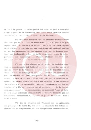 en tela

de juicio

disposiciones

de

la inteligencia
la

Convención

que

cabe

Americana

(articulo 75, inc. 22 de la Constitución

50}
señalado
ceptos

Que

que

recordar

en la tarea

constitucionales

no se encuentra
ni por
tuar

cabe

los argumentos

una

pretación

que

rectamente

2694; 329:2876

6°) Que a los efectos

Informe
-Caso
bre

30/97 de la Comisión

10.087-

se concluyó

los méritos

del

rranza,

a raiz

Chubut,

el Estado

judiciales
ticulas

caso

argentino

8° y 25, en relación

do argentino
violaciones

efec-

la inter-

326: 288 O;

la temática
recordar

328:

por

como

el

Humanos

una decisión
señor

so-

Gustavo

Ca-

juez de la provincia

del

sus derechos

judicial,

some-

que en el

de Derechos

"... impedir
al

a las garantias

consagrados

con el articulo

adecuadamente

mencionadas ...",

seg6n

(Fallos:

es preciso

en consecuencia,

indemnice

apelado

otros).

violó

y a la protección

ción Americana ..." y,

del tribunal

disputado,

interpuesto

de su destitución

de preSuprema

Interamericana

en que,

reiteradamente

la Corte

de dilucidar

del Tribunal

Humanos

sino que le incumbe

otorgue

y 3666, entre muchos

tida a consideración

federales,

el punto
les

Derechos

la inteligencia

por las posiciones

sobre

a distintas

Nacional)

de establecer

de las partes,

declaración

sobre

que es criterio

y de normas

limitada

asignar

en

los

ar-

1.1 de la Conven-

se recomendó "...que el Estaa Gustavo

fij ando un plazo

Carranza

de treinta

por
días

las
a

tales efectos.
7 0)
del principio
gentino

Que

es

de buena

criterio

del

Tribunal

que

fe, que rige la actuación

en el cumplimiento

de sus obligaciones

-76-

la

aplicación

del Estado

ar-

internacionales,

 