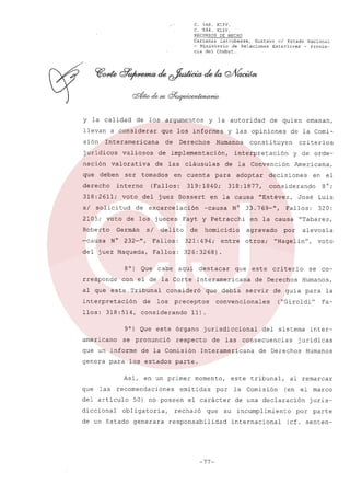 c.

568.
XLIV.
C. 594.
XLIV.
RECURSOS DE HECHO
Carranza
Latrubesse,
Gustavo el Estado Nacional
- Ministerio
de Relaciones
Exteriores
- Provincia del Chubut.

y la calidad
llevan
sión

a considerar

nación

valiosos

derecho

solicitud

2105;

voto

Roberto
-causa

tomados

voto

Humanos

cláusulas

en cuenta

(Fallos:

de los jueces

constituyen

para

adoptar

-causa

de

N°

Fallos:

321:494;

del juez Maqueda,

Fallos:

"Estévez,

en

en la causa

José Luis
320:

"Tabarez,

por

alevosia

326:3268)

80)
rresponde

Que

cabe

interpretación

de

llos: 318:514,
9

consideró

los

)

se pronunció

que un informe

las

del articulo
diccional

de un Estado

servir

jurisdiccional
de

las

Humanos,

de guia para
("Giroldi"

del sistema

consecuencias

Interamericana

momento,

emitidas

50) no poseen

generara

de Derechos

se co-

la
Fa-

inter-

jurídicas

de Derechos

Humanos

parte.

en un primer

obligatoria,

criterio

voto

11).

de la Comisión

recomendaciones

este

"Hagelin",

convencionales

respecto

genera para los estados
Así,

que debia

preceptos

considerando

que

Interamericana

Que este órgano

0

que

destacar

con el de la Corte

al que este Tribunal

americano

aqui

otros;

el
8°;

Fallos:

agravado

entre

Americana,

considerando

33.769-",

homicidio

232-",

y de orde-

decisiones

318:1877,

Fayt y Petracchi

delito

criterios

la Convención

en la causa

de excarcelación

si

de

emanan,

de la Comi-

interpretación

319:1840;

del juez Bossert

Germán
N°

Derechos

de las

interno

318: 2611;

si

ser

de

de quien

y las opiniones

de implementación,

valorativa

deben

y la autoridad

que los informes

Interamericana

juridicos

que

de los argumentos

este tribunal,

por

el carácter

rechazó

que

responsabilidad

-77-

su

la

Comisión

al remarcar
(en el marco

de una declaración
incumplimiento
internacional

por

jurisparte

(cf. senten-

 