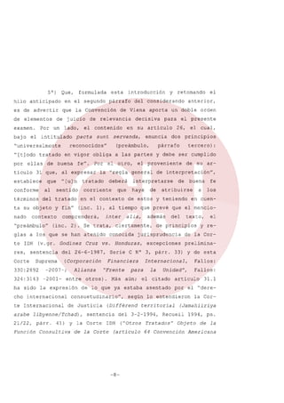 5°)
hilo anticipado
es de advertir
de elementos
examen.
bajo

Por

Que,

lado,

el intitulado

"[t]odo

tratado

ellas

ticulo

conforme
términos

al

Por

y fin"

el otro,

tratado

deberá

corriente

en el contexto

inter

(inc. 2). Se trata,

(v.gr. Godinez

324: 3143

-2001-

Alianza
entre

ha sido la expresión
cho

internacional

te Internacional

21/22,
Función

párr.

41) y la Corte

Consultiva

de

aún;

(Différend

de la Corte

fe
los

en cuen-

de principios

la

("Otros

(artículo

de la Corprelimina-

33) y de esta

asentado
lo

Fallos:

Unidad",

el citado

31.1

por el "derela

Cor-

(Jamahiiriya

Recueil

Tratados"

Fallos:

articulo

entendieron

territorial

el

y re-

Internacional,

del 3-2-1994,

-8-

a

texto,

excepciones

para

según

IDH

buena

del

jurisprudencia

de lo que ya estaba

sentencia

su ar-

atribuirse

además

Financiera

consuetudinario",

arabe libyenne/Tchad),

de

ciertamente,

Más

de

de interpretación",

Serie C N° 3, párr.

otros).

de Justicia

y debe ser cumplido

que prevé que el mencio-

alia,

"Frente

tercero):

de estos y teniendo

vs. Honduras,

(Corporación

-2007-;

haya

el cual,

principios

párrafo

interpretarse

conocida

del 26-6-1987,

Suprema

330:2892

Cruz

dos

el proveniente

(inc. 1), al tiempo

comprenderá,

res, sentencia
Corte

que

orden

el presente
26,

enuncia

la "regla general

glas a los que se han atenido
te IDH

servanda,

a las partes

fe".

para

el

anterior,

un doble

en su articulo

en vigor obliga

del tratado

"preámbulo"

decisiva

(preámbulo,

"[u] n

contexto

aporta

reconocidos"

sentido

ta su objeto
nado

sunt

31 que, al expresar
que

de Viena

el contenido

y retomando

del considerando

de relevancia

pacta

de buena

establece

introducción

párrafo

que la Convención

de juicio
un

esta

en el segundo

"universalmente

por

formulada

1994, ps.

Objeto

64 Convención

de la

Americana

 