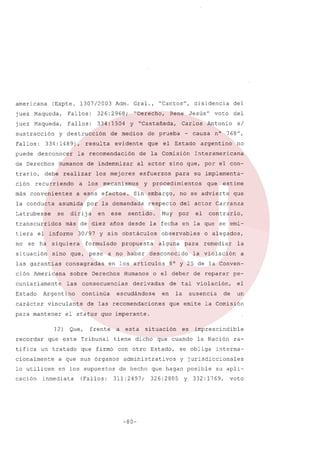 americana

(Expte. 1307/2003

Adm. Gral.,

juez Maqueda,

Fallos:

326:2968;

juez

Fallos:

334: 1504

Maqueda,

sustracción
Fallos:
puede

y destrucción

334:1489),

desconocer

de Derechos
trario,
ción
más

recurriendo
convenientes

la conducta

asumida

Latrubesse

se

transcurridos
tiera
no

sino

las garantias
ción Americana
cuniariamente

Estado

pese

sobre

Que,

que estime

se

por

advierte

el

que

contrario,

la fecha en la que se emiobservables
alguna

Humanos

remediar

la

la violación

a

8° y 25 de la Conven-

o el deber

derivadas

o alegados,

para

desconocido

escudándose

frente

a

que firmó

de

en

de reparar

tal

la

pe-

violación,

ausencia

el

de

un

que emite la Comisión

situación

dicho

en los supuestos

administrativos
de hecho

311:2497;

-80-

es

que cuando

con otro Estado,

lo utilicen

(Fallos:

esta

tiene

a que sus órganos

inmediata

su implementa-

quo imperante.

que este Tribunal

un tratado

Interamericana

para

Muy

de las recomendaciones

el status

no

del actor Carranza

en los articulas

continúa

argentino

no

sentido.

consecuencias

nO 768",

respecto

a no haber

Derechos

s/

embargo,

propuesta

cionalmente

cación

Sin

y sin obstáculos

consagradas

vinculante

12)
recordar

ese

formulado

que,

las

para mantener

tifica

30/97

Argentino

carácter

en

del

Antonio

procedimientos

y

más de diez años desde

siquiera

situación

esfuerzos

por la demandada

dirija

el informe

se ha

efectos.

voto

- causa

el Estado

del

al actor sino que, por el con-

mecanismos

a esos

Jesús"

de la Comisión

los mejores

a los

que

disidencia

Carlos

de prueba

evidente

de indemnizar

realizar

Rene

y "Castañeda,

la recomendación

Humanos

debe

"Derecho,

de medios

resulta

"Cantos",

imprescindible
la Nación

se obliga

interna-

y jurisdiccionales

que hagan posible
326:2805

ra-

y

su apli-

332:1769,

voto

 