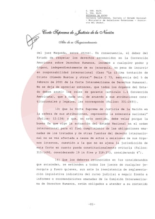 c.

568.
XLIV.
C. 594.
XLIV.
RECURSOS DE HECHO

Carranza Latrubesse, Gustavo el Estado Nacional
- Ministerio de Relaciones Exteriores - Provincia del Chubut.

del

juez

Estado

Maqueda,

de

respetar

Americana
órgano,
en

entre

sobre

otros).

los

derechos

Derechos

y otros)"

(Olmedo Bustos

febrero

de 2001 de la Corte

deben

asumir

Americana),

los

la esfera
(Fallos:
buena

entonces,
roles

y legales,

13) Que

la Corte

esta Corte

en cuanto
considerando

que anteceden,
y

informes

de Justicia

se extienden

Estado

velar

Nacional

reconocidos

emanadas

porque

la

ema-

internaciode sus órga-

evitarla
considerando

de

(Fallos:
4°).

en los considerandos

judicial

de cualquier

a atender

je-

de reglamenta-

a seguir

de la Comisión

están obligados

-81-

nacional'!

la jurisdicción

los jueces

del curso

en

en el orden

del derecho

aun ante la inexistencia

indicativa

cons-

de las obligaciones

fuentes

a todos

Convención

de la Nación

debe

constitucionalmente

los deberes

Humanos,

1.1

la soberania

19 in fine y 318:373,

o recomendaciones

na de Derechos

del Esta-

a la que no es ajena

fuero quienes,

ción legislativa

Humanos).

a causa de actos u omisiones

pueda

5 de

los órganos

sentido,

del

y de otras

cuestión

14) Que

rarquía

este

del

de

(Fallos: 331:2691).

para el fiel cumplimiento

nal no se vea afectada
internos,

en

tentación

a sus atribuciones

representa

la actuación

nadas de los tratados

315:1492,

Suprema

de incurrir

sentencia

(artículo

de acuerdo

y

poder

de Derechos

que todos

garante

del

Convención

cualquier

última

C 73,

les corresponde

Y que,

fe que rige

internacional

nos

de

de sus atribuciones,
12: 134)

Serie

la

so pena

"La

Interamericana

que a cada uno,

titucionales

(Caso

el deber

en

a

de su jerarquía,

Cristo

do

incumbe

internacional

No se deja de apreciar

consecuencia,

reconocidos

Humanos,

independientemente

responsabilidad

En

frente

a

Interamericaa su contenido

 