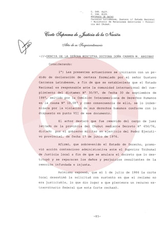 C. 568. XLIV.
C. 594. XLIV.
RECURSOS DE HECHO
Carranza
Latrubesse,
Gustavo
el Estado Nacional
- Ministerio
de Relaciones
Exteriores
- Provincia del Chubut.

-//-DENCIA

DE LA SEÑORA MINISTRA. DOCTORA

M. ARGIBAY

DOÑA CARMEN

Considerando:
l°) Las presentes
dido

actuaciones

de

declaración

de

Carranza

Latrubesse,

a fin de que se estableciera

Nacional

es responsable

plimiento

del

1997, emitido

por

dispuesto

la violación

señor

que el Estado

30 de

Interamericana

Gustavo

del cum-

septiembre

de Derechos

de ello,
humanos

de

Humanos

se lo indem-

conforme

con lo

destacó
del

acción

que

contencioso

de Justicia

que

fue

Chubut

militar

removido
mediante

cargo

Decreto

en ejercicio

sobrevenido

el Estado

administrativa

ante

local a fin de que se anulara

y se repararan
infundada

de

N°

juez

656/76,

del Poder Éjecuti-

desestimó

era justiciable,

los daños

de

el

Derecho,

Superior

el decreto

y perjuicios

promo-

Tribunal

que lo des-

resultantes

de la

e injusta.

Asimismo

traordinario

del

de fecha 17 de junio de 1976.

Afirmó,

local

fecha

de sus derechos

por el gobierno

remoción

de

el

en punto VII de ese documento.

vo provincial,

tituyó

30/97,

por

con un pe-

internacional

Y corno consecuencia

de la provincia

dictado

vió

N°

por la Comisión

El actor
letrado

formulado

ante la comunidad

dictamen

en la causa N° 10.087
nizara

certeza

se iniciaron

expresó,

la solicitud

que el 1 de julio
con

sustento

de 1986 la corte

en que

lo que dio lugar a que planteara

federal

que esta Corte rechazó.

-85-

el reclamo
un recurso

no
ex-

 