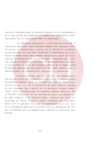 Comisión

Interamericana

en la que afirmó
nacionales

de Derechos

que Argentina

con el consecuente
El camarista

Convención

Americana

titucional

en nuestro

Nacional

misión

nas, grupos

te reconocidas
de Estados

de la reforma

atender

nes ha sido objeto

los

(Conf.

Tratados,

quien ha afirmado

Corte

17/09/1997.
da

duda

reiterado

que

a partir

Interamericana

de

respecto

a

en "Baena

su

de la Convención
las medidas

Derechos

y otros",

el Estado

que le competan

para

minada".

-88-

legalmen-

para

su

recomendacio-

que rige la regla

conte-

sobre el Derecho
"Loayza

Humanos

Tamayo"

sentencia

su valor y se despejó
criterio

que

sentencia

del

192 y que de conformidad

Americana

por perso-

cumplir

la sentencia

obligatoriedad,

Ricardo

de viola-

a su tramitación.

de Viena

Serie C N° 33) se reafirmó

Serie C N° 72, párrafo

mar

de

de la Co-

por la Corte Interamericana

nida en el arto 31.1 de la Convención
de

Cons-

de la Organización

que el valor de tales

de interpretación

Humanos,

o quejas

que deben

relativo

la

de la Consti-

formuladas

miembros

que

jerarquía

no gubernamentales

los requisitos

asimismo,

inter-

citó

la competencia

parte

o entidades

y el procedimiento

con

denuncias

en uno o más Estados

Ponderó

de Derechos

Humanos

por un Estado

Americanos,

admisibilidad

a continuación

a partir

para

de personas

sus compromisos

deber de reparación.

del año 1994, establece

ción de la Convención

en una recomendación

Derechos

pais

Interamericana

no respetó

preopinante,

sobre

tución

Humanos

luego

tofue

2/02/2001.

con el arto 51.2

tiene la obligación
remediar

del

de "To-

la situación

exa-

 