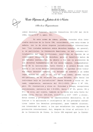 ,'''..

sobre

Derechos

C. 568.
XLIV.
C. 594.
XLIV.
RECURSOS DE HECHO
Carranza
Latrubesse,
Gustavo el Estado Nacional
- Ministerio
de Relaciones
Exteriores
- Provincia del Chubut.

Humanos),

Opinión

1982, Serie A N° 1, párr.
En
riable

doctrina

señala,
les:

este

con

"los

orden

y, en particular,

modernos

intercambio

reciproco

los Estados

contratantes.

mente

de

legal

dentro

obligaciones,
individuos

del

tanto

competencia,

párr.

99; Constantine

preliminares,

sentencia

y otros

(Arce, Fallos:

con

los

intensidad

protección

no menor,

mutuo

de

son la protección

de

se

común,

asumen
sino

varias

hacia

y otros
Serie

orden

se ha hecho

N°

e

Pa104,

excepciones
86 y

eco esta Corte Su-

y 2157 -1997-

Y otros).

destacarlo,

no se

de los preceptos
pues

establecen

después

los

vs.

Serie C N° 82, párrs.

2155/2156

-9-

a un

y Tobago,

Trinidad

corno

estos trata-

someten

28-11-2003,

la Corte

Estado

Al aprobar

Ricardo

protegidos),

de Viena,

independiente-

a su propio

Estados,

e inteligencia

Asi,

beneficio

otros

que

función

mulun

(Baena

vs.

a los

en

humanos,

el bien

del

en general,

de

es imprescindible

derechos

internacional.

de la Convención

con

320:2145,

a la aplicación
(sobre

por

también

Estas normas y principios,
limitan

fin

lo

internaciona-

no son tratados

el

Estados

del 1-9-2001,

87). De ello, por cierto,
prema

los

ellos,

sentencia

y

frente

su jurisdicción"

namá,

para

contratantes.

no en relación

bajo

inva-

corno esta misma

concluidos

de los seres

humanos,
cual

24-9-

otra

humanos,

Americana,

Su objeto

fundamentales

derechos

derechos

derechos,

a los otros Estados

sobre

tivos

sobre

tradicional,

de su nacionalidad,

frente
dos

tipo

del

recordar

jurisdiccionales

la Convención

del

procede

IDH, coincidente,

órganos

tilaterales

los derechos

ideas,

de la Corte

tratados

OC-1/82

33).
de

la de otros

Consultiva

también
los

sustanalcanzan,

regimenes

de citar el articulo
IDH expresó

que

de
31.1

la Conven-

 