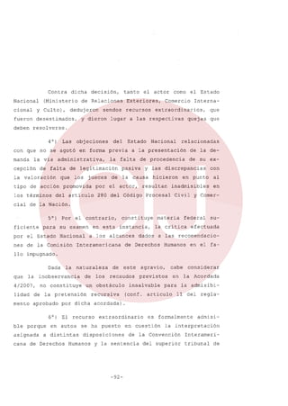 Contra
Nacional
cional

dicha

(Ministerio

y Culto),

decisión,

tanto

de Relaciones

deduj eran

fueron desestimados,

Exteriores,

sendos

y dieron

el actor corno el Estado

recursos

Comercio

Interna-

extraordinarios,

lugar a las respectivas

quejas

que
que

deben resolverse.
4 0)

Las

obj eciones

del

Estado

con que no se agotó en forma previa
manda

la via

cepción

administrativa,

de falta

la valoración

que

tipo de acción
los términos

los

jueces

promovida

por

del articulo

de

relacionadas

a la presentación

la falta

de legitimación

Nacional

de la de-

de procedencia

pasiva

de su ex-

y las discrepancias

la causa

el actor,

hicieron

resultan

280 del Código

con

en punto

al

inadmisibles

en

Procesal

Civil y Comer-

cial de la Nación.
5°) Por el contrario,
ficiente

constituye

para su examen en esta instancia,

por el Estado

Nacional

nes de la Comisión

a los alcances

Interamericana

materia

la crítica
dados

federal

su-

efectuada

a las recomendacio-

de Derechos

Humanos

en el fa-

llo impugnado.
Dada
que

la

la naturaleza

inobservancia

de

no constituye

un obstáculo

lidad

de la pretensión

recursiva

mento

aprobado

4/2007,

los

de

porque

asignada

recaudos

agravio,

cabe

previstos

en

insalvable

para

(conf. articulo

considerar
la Acordada

la admisibi11 del

regla-

por dicha acordada)

6°) El recurso
ble

este

en autos

a distintas

cana de Derechos

extraordinario

se ha puesto
disposiciones

Humanos

en cuestión

admisi-

la interpretación

de la Convención

y la sentencia

-92-

es formalmente

del superior

Interameritribunal

de

 