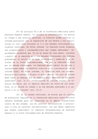 9°) El articulo
Derechos

Humanos

no llegan
informe
siones

señala:

amistosa,

guidamente
a partir

cisión

de

"la

y recomendaciones

que

juzgue

la Corte

final.

daciones

Interamericana,

la

examinada"

(art. 51.2).
por

si el Estado

informe,

ha tomado

Humanos
consta

diseñado
de dos

efectuada,

ser

ej ecutado

un

las recomen-

la situación
la Co-

de sus miem-

adecuadas

y si pu-

Americana

sobre Derechos

en

etapas,

una

de carácter

jurisdiccional,

por

la

Humanos

en

y

que el sistema

en la Convención

para

organismos:

su opinión

se extrae

cial y otra de carácter
sendos

o bien

fijado,

de votos

o no las medidas

a la de-

del cual el Estado

el periodo

absoluta

del informe

(art. 51.3)

la) De la reseña
regulado

hará

Se-

contados

consideración

para remediar

"Transcurrido

la mayoria

emitir

a su

con

adecuadas".

la Comisión

la "Comisión

que le competan

blica o no su informe"

de protección

sometida

y fijará un plazo dentro

la medidas

decidirá,

podrá

un

formular

o sometido

sea por

la Comisión

cuestión

En dicho

pertinentes

puede

interesados

no ha sido solucionado

debe tomar

misión

al o los Estados

Interesado,
sobre

interesados

que "Si en el plazo de tres meses,

el asunto

conclusiones

informe

dicho

las partes

y sus conclu-

Comisión

establece

por el Estado

de los hechos

informe

En

sobre

puede redactar

los Estados

de la remisión

preliminar,

la Comisión

aloa

reservado.

las proposiciones

Americana

el procedimiento

con la exposición

el cual será dirigido

carácter

bros,

"si durante

a una solución

preliminar

50.3 de la Convención

Comisión

y la Corte Interamericana

-94-

el

ámbito

trasnacional

extrajudicial

o prejudi-

las que deben

Interamericana

de Derechos

de

Humanos.

cumplirse
Derechos

 