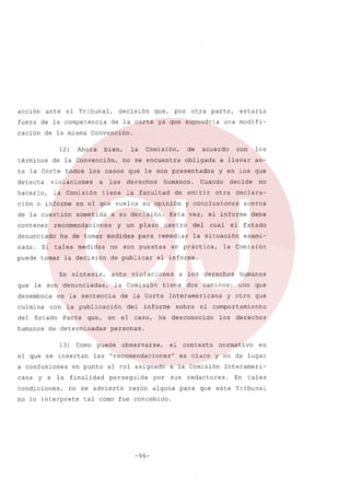 acción

ante

el

Tribunal,

decisión

fuera de la competencia
cación

de

la misma

12)
términos

detecta

ción

en

de la cuestión
contener

a

el

que

sometida

En
son

desemboca
culmina
del

medidas

humanos

síntesis,

el

que

se

Como

insertan

a confusiones
cana

que,

de determinadas
13)

y a la

condiciones,

una modifi-

ante
la

las

finalidad

dentro

en

a

otra

cual

no

declaraacerca

debe

el Estado

la situación

exami-

la Comisión

los

derechos

humanos

dos

tiene

de la Corte

caminos:

uno

que

y otro

que

Interamericana

informe

caso,

decide

el informe.

Comisión

el

Cuando

del

an-

y en los que

en práctica,

violaciones

del

los

a llevar

y conclusiones

para remediar

de publicar

con

Esta vez, el informe

no son puestas

sobre

el comportamiento

ha desconocido

los

derechos

personas.

puede

en punto

observarse,

el contexto

"recomendaciones"

al rol asignado
perseguida

no se advierte

no lo interprete

obligada

su opinión

y un plazo

la publicación
Parte

estaría

acuerdo

de emitir

a su decisión.

en la sentencia

Estado

de

humanos.

la facultad

vuelca

denunciadas,

con

Comisión,

derechos

ha de tomar medidas

Si tales

le

los

tiene

puede tomar la decisión

que

la

no se encuentra

recomendaciones

denunciado
nada.

bien,

la Comisión

o informe

parte,

los casos que le son presentados

violaciones

hacerlo,

otra

Convención.

Ahora

todos

por

de la corte ya que supondria

de la Convención,

te la Corte

que,

razón

por

claro

y no da

a la Comisión
sus

alguna

tal como fue concebido.

-96-

es

normativo

lugar

Interameri-

redactores.

para

en

En

tales

que este Tribunal

 