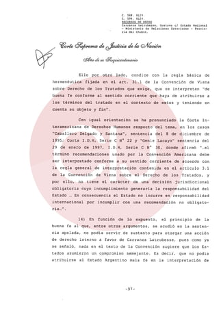 C. 568. XLIV,
C. 594. XLlv.
RECURSOS DE HECHO
Carranza Latrubesse,
Gustavo el Estado Nacional
- Ministerio de Relaciones Exteriores - Provincia del Chubut.

Ello
hermenéutica

por

fijada

sobre

Derecho

buena

fe conforme

los términos
cuenta

Con

tratado

art.

31.1

corriente

igual

orientación

de

y SantanaO,

1997,

general

la Convención

obligatoria

I.D.H,

se interpreten

°de

que haya de atribuirse
de estos

a

y teniendo

del tema,

sentencia

Serie

usado

por

C N°

del

en

el

sobre

cuyo incumplimiento

...
En consecuencia
por

el

carácter

de

incumplir

con

30,

Derecho
una

afirmó

del
o ...

Americana

el

debe

de acuerdo

con

en el articulo

3.1

de

los

decisión

Tratados,

y

jurisdiccional

la responsabilidad

no incurre

una

de

sentencia

donde

corriente

generaria

el Estado

LacayoO

contenida

In-

8 de diciembre

la Convención

a su sentido

de Viena

tiene

internacional

de Viena

en los casos

de interpretación

Estado

que

de

la Corte

la regla

no

básica

respecto

Humanos

recomendaciones

ello,

regla

la Convención

l.D.H, Serie C N° 22 Y °Genie

enero

la

se ha pronunciado

conforme

por

de

que exige,

ser interpretado

de

con

y fin°.

Delgado

1995; Corte

condice

en el contexto

de Derechos

°Caballero

término

en el

al sentido

del

teramericana

lado,

de los Tratados

su objeto

29 de

otro

del

en responsabilidad

recomendación

no obligato-

ria ..,".
14)
buena

En

función

de

fe al que, entre otros

cia apelada,

no podia

servir

lo

expuesto,

se acudió

de sustento

para

interno

se señaló,

nada en el texto de la Convención

asumieron

atribuirse

a favor de Carranza

un compromiso

al Estado

principio

argumentos,

de derecho

tados

el

Argentino

semejante.
mala

-97-

la

en la senten-

otorgar

Latrubesse,
sugiere

Es decir,

de

una acción

pues

como

ya

que los Esque no podia

fe en la interpretación

de

 