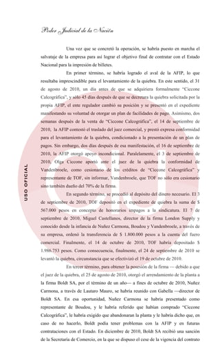Poder Judicial de la Nación
USOOFICIAL
Una vez que se concretó la operación, se habría puesto en marcha el
salvataje de la empresa para así lograr el objetivo final de contratar con el Estado
Nacional para la impresión de billetes.
En primer término, se habría logrado el aval de la AFIP, lo que
resultaba imprescindible para el levantamiento de la quiebra. En este sentido, el 31
de agosto de 2010, un día antes de que se adquiriera formalmente “Ciccone
Calcográfica”, y sólo 45 días después de que se decretara la quiebra solicitada por la
propia AFIP, el ente regulador cambió su posición y se presentó en el expediente
manifestando su voluntad de otorgar un plan de facilidades de pago. Asimismo, dos
semanas después de la venta de “Ciccone Calcográfica”, el 14 de septiembre de
2010, la AFIP contestó el traslado del juez comercial, y prestó expresa conformidad
para el levantamiento de la quiebra, condicionado a la presentación de un plan de
pagos. Sin embargo, dos días después de esa manifestación, el 16 de septiembre de
2010, la AFIP otorgó apoyo incondicional. Paralelamente, el 3 de septiembre de
2010, Olga Ciccone aportó ante el juez de la quiebra la conformidad de
Vandenbroele, como cesionario de los créditos de “Ciccone Calcográfica” y
representante de TOF, sin informar, Vandenbroele, que TOF no sólo era cesionario
sino también dueño del 70% de la firma.
En segundo término, se procedió al depósito del dinero necesario. El 3
de septiembre de 2010, TOF depositó en el expediente de quiebra la suma de $
567.000 pesos en concepto de honorarios impagos a la sindicatura. El 7 de
septiembre de 2010, Miguel Castellanos, director de la firma London Supply y
conocido desde la infancia de Nuñez Carmona, Boudou y Vandenbroele, a través de
su empresa, ordenó la transferencia de $ 1.800.000 pesos a la cuenta del fuero
comercial. Finalmente, el 14 de octubre de 2010, TOF habría depositado $
1.986.753 pesos. Como consecuencia, finalmente, el 24 de septiembre de 2010 se
levantó la quiebra, circunstancia que se efectivizó el 19 de octubre de 2010.
En tercer término, para obtener la posesión de la firma — debido a que
el juez de la quiebra, el 25 de agosto de 2010, otorgó el arrendamiento de la planta a
la firma Boldt SA, por el término de un año— a fines de octubre de 2010, Nuñez
Carmona, a través de Lautaro Mauro, se habría reunido con Gabella —director de
Boldt SA. En esa oportunidad, Nuñez Carmona se habría presentado como
representante de Boudou, y le habría referido que habían comprado “Ciccone
Calcográfica”, le habría exigido que abandonaran la planta y le habría dicho que, en
caso de no hacerlo, Boldt podía tener problemas con la AFIP y en futuras
contrataciones con el Estado. En diciembre de 2010, Boldt SA recibió una sanción
de la Secretaría de Comercio, en la que se dispuso el cese de la vigencia del contrato
 