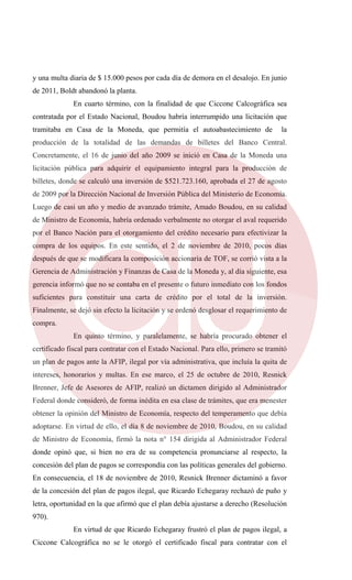 y una multa diaria de $ 15.000 pesos por cada día de demora en el desalojo. En junio
de 2011, Boldt abandonó la planta.
En cuarto término, con la finalidad de que Ciccone Calcográfica sea
contratada por el Estado Nacional, Boudou habría interrumpido una licitación que
tramitaba en Casa de la Moneda, que permitía el autoabastecimiento de la
producción de la totalidad de las demandas de billetes del Banco Central.
Concretamente, el 16 de junio del año 2009 se inició en Casa de la Moneda una
licitación pública para adquirir el equipamiento integral para la producción de
billetes, donde se calculó una inversión de $521.723.160, aprobada el 27 de agosto
de 2009 por la Dirección Nacional de Inversión Pública del Ministerio de Economía.
Luego de casi un año y medio de avanzado trámite, Amado Boudou, en su calidad
de Ministro de Economía, habría ordenado verbalmente no otorgar el aval requerido
por el Banco Nación para el otorgamiento del crédito necesario para efectivizar la
compra de los equipos. En este sentido, el 2 de noviembre de 2010, pocos días
después de que se modificara la composición accionaria de TOF, se corrió vista a la
Gerencia de Administración y Finanzas de Casa de la Moneda y, al día siguiente, esa
gerencia informó que no se contaba en el presente o futuro inmediato con los fondos
suficientes para constituir una carta de crédito por el total de la inversión.
Finalmente, se dejó sin efecto la licitación y se ordenó desglosar el requerimiento de
compra.
En quinto término, y paralelamente, se habría procurado obtener el
certificado fiscal para contratar con el Estado Nacional. Para ello, primero se tramitó
un plan de pagos ante la AFIP, ilegal por vía administrativa, que incluía la quita de
intereses, honorarios y multas. En ese marco, el 25 de octubre de 2010, Resnick
Brenner, Jefe de Asesores de AFIP, realizó un dictamen dirigido al Administrador
Federal donde consideró, de forma inédita en esa clase de trámites, que era menester
obtener la opinión del Ministro de Economía, respecto del temperamento que debía
adoptarse. En virtud de ello, el día 8 de noviembre de 2010, Boudou, en su calidad
de Ministro de Economía, firmó la nota n° 154 dirigida al Administrador Federal
donde opinó que, si bien no era de su competencia pronunciarse al respecto, la
concesión del plan de pagos se correspondía con las políticas generales del gobierno.
En consecuencia, el 18 de noviembre de 2010, Resnick Brenner dictaminó a favor
de la concesión del plan de pagos ilegal, que Ricardo Echegaray rechazó de puño y
letra, oportunidad en la que afirmó que el plan debía ajustarse a derecho (Resolución
970).
En virtud de que Ricardo Echegaray frustró el plan de pagos ilegal, a
Ciccone Calcográfica no se le otorgó el certificado fiscal para contratar con el
 