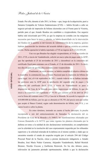 Poder Judicial de la Nación
USOOFICIAL
Estado. Por ello, durante el año 2011, la firma —que, luego de la adquisición, pasó a
llamarse Compañía de Valores Sudamericana (CVS) — habría llevado a cabo un
negocio privado de impresión de boletas electorales con el Frente para la Victoria,
partido para el que Amado Boudou era candidato a vicepresidente. Ese negocio
habría sido tercerizado por CVS, ya que la empresa no contaba con las máquinas
necesarias para hacer la tarea y, además, se habría desarrollado sin la intervención
del Síndico de la quiebra ni del Gerente de Administración de la empresa, quienes
habrían desconocido los términos del acuerdo debido a que no existiría un contrato
escrito. Dicha operación le habría reportado a CVS un ingreso de $ 12.212.953,09.
Una vez que Boudou fue elegido vicepresidente, el 14 de noviembre de
2011, CVS, a través de Vandenbroele, solicitó un nuevo plan de pagos ante la AFIP,
que fue aprobado el 25 de noviembre de 2011 y desembocó en la concesión del
certificado fiscal para contratar con el Estado, el 13 de diciembre de 2011. Es decir,
tres días después de que Boudou asumiera como vicepresidente.
Finalmente, en sexto término, se habría cumplido el objetivo último de
la maniobra: la contratación con el Estado Nacional para la impresión de billetes de
curso legal. Así, el 6 de septiembre de 2011, cuando todavía no se habían iniciado
las gestiones ante la AFIP para la aprobación del segundo plan de pagos y la
obtención del certificado fiscal, CVS, a través de Vandenbroele se puso a
disposición de Casa de la Moneda para cubrir impresiones de billetes, lo que dio
inicio a la reapertura del expediente n° 39.183 que culminó el 16 de abril de 2012
con la firma del contrato entre CVS y Casa de la Moneda. Se acordó la impresión de
410.000.000 de billetes, por los que se abonaría el 58,74% del precio neto por millar
que acepte el Banco Central, según cada denominación de billete, más IVA, y un
canon locativo sobre la planta.
En estos términos, teniendo en cuenta el hecho descripto; la prueba
incorporada a raíz del entrecruzamiento de llamadas; la declaración del ex
Presidente de Casa de la Moneda a fs 5440/5; las manifestaciones efectuadas por
Carosso Donatiello a fs 5477/9; que están vigentes los planteos efectuados por la
defensa en torno a la nulidad de dos declaraciones testimoniales; en cumplimiento
con la celeridad en la resolución del caso expresamente requerida por los tribunales
superiores y la solicitud reiterada de la defensa en el mismo sentido; y dado que se
encuentra reunido el estado de sospecha exigido por el artículo 294 del Código
Procesal Penal de la Nación, cítese a prestar declaración indagatoria a Amado
Boudou, José María Nuñez Carmona, Alejandro Vandenbroele, Rafael Resnick
Brenner, Nicolás Ciccone y Guillermo Reinwick. En los dos últimos casos,
reléveselos de juramento prestado oportunamente, debido a que la declaración
 