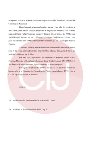indagatoria es el acto procesal que mejor asegura el derecho de defensa (artículo 18
Constitución Nacional).
Fíjese las audiencias para los días: martes 15 de julio del corriente, a
las 11:00hs, para Amado Boudou; miércoles 16 de julio del corriente, a las 11:00hs
para José María Nuñez Carmona; jueves 17 de julio del corriente, a las 9:00hs para
Rafael Resnick Brenner y a las 11:00hs para Alejandro Vandenbroele; viernes 18 de
julio del corriente a las 9:00hs para Guillermo Reinwick y a las 11:00hs para Nicolás
Ciccone.
Asimismo, cítese a prestar declaración testimonial a: Eduardo Romano
para el día 18 de junio del corriente a las 10:00hs; Eduardo Taiá, para el día 25 de
junio del corriente a las 10:00hs.
Por otro lado, requiérase a las empresas de telefonía celular Claro,
Personal, Movistar y Nextel que informen si César Guido Forcieri, DNI 27.547.857,
fue abonado de su compañía en algún momento y el número asignado.
Notifíquese al Ministerio Público Fiscal y a las defensas. Asimismo
hágase saber a la Dirección de Comunicación Pública -acordada nro. 15/2013 de la
C.S.J.N.- y cúmplase con lo ordenado.
Ante mi:
En se libró cédulas y se cumplió con lo ordenado. Conste.
En notifiqué al fiscal federal que firmó. Doy fe.
 