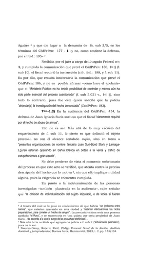 Aguirre 6 y que dio lugar a la denuncia de fs. sub 3/5, en los
términos del CódPrPen: 177 - 1 –y no, como sostiene la defensa,
por el ibíd.: 195– 7.
Recibida por el juez a cargo del Juzgado Federal nro.
1, y cumplida la comunicación que prevé el CódPrPen: 180, 1er § (f.
sub 10), el fiscal requirió la instrucción (c.fr. ibíd.: 188, y f. sub 11).
Es por ello, que resulta innecesaria la comunicación que prevé el
CódPrPen: 186, y no es posible afirmar –como hace el apelante–
que el “Ministerio Público no ha tenido posibilidad de controlar y menos aún ha
sido parte esencial del proceso cuestionado” (f. sub 3.021 v., 1er. §), sino
todo lo contrario, pues fue éste quien solicitó que la policía
“ahondar(a) la investigación del hecho denunciado” (CódPrPen: 183).
7mo.-1.2) En la audiencia del CódPrPen: 454, la
defensa de Juan Ignacio Suris sostuvo que el fiscal “claramente requirió
por el hecho de abuso de armas”.
Ello no es así. Más allá de lo muy escueto del
requerimiento de f. sub 11, lo cierto es que delimitó el objeto
procesal, no con el alcance señalado supra, sino en torno a
“presuntas organizaciones de nombre fantasía Juan Suri-Bond Stork y Larriaga-
Eguren estarían operando en Bahía Blanca en orden a la venta y tráfico de
estupefacientes a gran escala”.
No debe perderse de vista el momento embrionario
del proceso en que este acto se verificó, que atenta contra la precisa
descripción del hecho que lo motiva 8, sin que ello implique nulidad
alguna, pues la exigencia se encuentra cumplida.
En punto a la indeterminación de las personas
investigadas –también planteada en la audiencia–, cabe señalar
que “la omisión de individualización del sujeto imputado, o de todos si fueren
6 A través del cual se lo puso en conocimiento de que habría “un problema entre
narcos”, que estarían operando en esta ciudad y “estarían efectuándose los ‘actos
preparatorios’, para cometer un ‘hecho de sangre’”. La presunta víctima sería una persona
apodada “el Ruso”, y se encontraría en una quinta que sería propiedad de Juan
Suris –“de acuerdo a lo que le surge de las escuchas telefónicas”–.
7 Más allá de la carátula que agregara la policía a f. sub 2 (“actuaciones policiales”),
pues no lo son.
8 Navarro-Daray, Roberto Raúl, Código Procesal Penal de la Nación. Análisis
doctrinal y jurisprudencial, Buenos Aires, Hammurabi, 2013, t. 2, pp. 133/134.
 