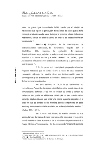 Poder Judicial de la Nación
Expte. nro. FBB 12000124/2012/11/CA4 - Secr. 1USOOFICIAL
varios, no guarda igual trascendencia, habida cuenta que el principio de
indivisibilidad que rige en la persecución de los delitos de acción pública torna
inoperante el silencio. Aquella puede derivar de la ignorancia o hasta de la simple
inadvertencia, sin que ello afecte la validez del acto y la del proceso instruido en
consecuencia” 9.
7mo.-2.1.1) Respecto de la intervención de
comunicaciones telefónicas, la motivación exigida por el
CódPrPen: 236, importa la exclusión de cualquier
desiderativismo, aun judicial, la exigencia de un mínimo sustento
objetivo y la forma escrita que debe revestir la orden, para
justificar la intrusión sobre derechos individuales y la privacidad de
sus titulares 10.
A fin de garantir el principio de proporcionalidad se
requiere también que se actúe sobre la base de una sospecha
razonable. Además, la medida debe ser indispensable para la
investigación y la intromisión al derecho, adecuada a la gravedad
de los hechos investigados.
En este sentido, la CSJN in re “Quaranta” 11,
entendió que “una orden de registro –domiciliario o, como en este caso, de las
comunicaciones telefónicas a los fines de develar su secreto y conocer su
contenido– sólo puede ser válidamente dictada por un juez cuando median
elementos objetivos idóneos para fundar una mínima sospecha razonable (...) lo
único con que se contaba en ese momento consistía simplemente, en datos
aislados y afirmaciones infundadas aportadas por un llamado telefónico anónimo...”
(Fallos, 333: 1.674).
En el caso sub iúdice, la notitia críminis no fue
aportada bajo la forma de una comunicación anónima y vaga sino
por el comisario Díaz Acoronado de la Policía de la provincia de Río
Negro –División Toxicomanía–. Se ha reconocido “fundamento suficiente
9 Navarro-Daray, 2013: 2-133.
10 Const. nac: 17, 18, 19 y 75-22; ConvAmDDHH: 13-1 y 21-1; PIntDDCivPol:
17-1 y 2 y DeclAmDDHH: 12.
11 Fallo citado por los defensores de Suris a fs. 3.032/v.
 