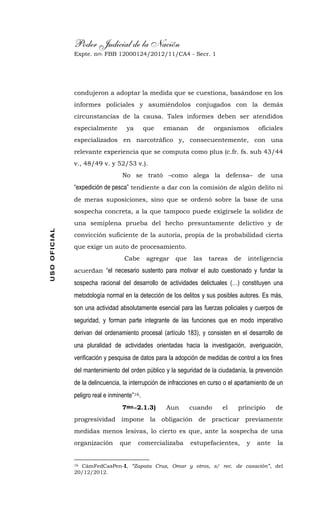 Poder Judicial de la Nación
Expte. nro. FBB 12000124/2012/11/CA4 - Secr. 1USOOFICIAL
condujeron a adoptar la medida que se cuestiona, basándose en los
informes policiales y asumiéndolos conjugados con la demás
circunstancias de la causa. Tales informes deben ser atendidos
especialmente ya que emanan de organismos oficiales
especializados en narcotráfico y, consecuentemente, con una
relevante experiencia que se computa como plus (c.fr. fs. sub 43/44
v., 48/49 v. y 52/53 v.).
No se trató –como alega la defensa– de una
“expedición de pesca” tendiente a dar con la comisión de algún delito ni
de meras suposiciones, sino que se ordenó sobre la base de una
sospecha concreta, a la que tampoco puede exigírsele la solidez de
una semiplena prueba del hecho presuntamente delictivo y de
convicción suficiente de la autoría, propia de la probabilidad cierta
que exige un auto de procesamiento.
Cabe agregar que las tareas de inteligencia
acuerdan “el necesario sustento para motivar el auto cuestionado y fundar la
sospecha racional del desarrollo de actividades delictuales (…) constituyen una
metodología normal en la detección de los delitos y sus posibles autores. Es más,
son una actividad absolutamente esencial para las fuerzas policiales y cuerpos de
seguridad, y forman parte integrante de las funciones que en modo imperativo
derivan del ordenamiento procesal (artículo 183), y consisten en el desarrollo de
una pluralidad de actividades orientadas hacia la investigación, averiguación,
verificación y pesquisa de datos para la adopción de medidas de control a los fines
del mantenimiento del orden público y la seguridad de la ciudadanía, la prevención
de la delincuencia, la interrupción de infracciones en curso o el apartamiento de un
peligro real e inminente”16.
7mo.-2.1.3) Aun cuando el principio de
progresividad impone la obligación de practicar previamente
medidas menos lesivas, lo cierto es que, ante la sospecha de una
organización que comercializaba estupefacientes, y ante la
16 CámFedCasPen-I, “Zapata Cruz, Omar y otros, s/ rec. de casación”, del
20/12/2012.
 