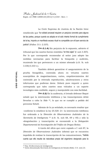 Poder Judicial de la Nación
Expte. nro. FBB 12000124/2012/11/CA4 - Secr. 1USOOFICIAL
La Corte Suprema de Justicia de la Nación tiene
establecido que “la nulidad procesal requiere un perjuicio concreto para alguna
de las partes, porque cuando se adopta en el solo interés formal de cumplimiento
de la ley, importa un manifiesto exceso ritual no compatible con el buen servicio de
justicia” (Fallos: 311: 2.337).
7mo.-3.1.4) Sin perjuicio de lo expuesto, advierte el
tribunal que los casetes fueron remitidos “en tres cajas” (f. sub 3.307).
Por lo que corresponde recomendar al señor juez adopte las
medidas necesarias para facilitar la búsqueda y audición,
reuniendo los que pertenecen a un mismo abonado (c.fr. fs. sub
3.330/3.333 v.).
También deberá garantirse el aseguramiento de la
prueba fonográfica, contenida ahora en vetustos casetes
susceptibles de magnetizaciones, cortes, empobrecimientos del
contenido por la reiterada reproducción, adulteraciones y otros
infortunios que pudieran darse. Deberá pues requerir a quien
corresponda que tales casetes sean volcados a un soporte
tecnológico más confiable, seguro y manipulable con más facilidad.
7mo.-3.2) En la audiencia, el letrado defensor Baqué
señaló que la intervención telefónica y las transcripciones debió
llevarlas a cabo la Side 24, lo que no se cumplió a pedido del
preventor Schell.
Además de lo ya señalado, es necesario resaltar que
–conforme lo establece la ley 25.520: 21– la intervención telefónica
fue ordenada a la Dirección de Observaciones Judiciales de la
Secretaría de Inteligencia 25 (c.fr. fs. sub 68, 69 y 85) y sólo la
«desgrabación» y transcripción se encomendó a la Delegación
Departamental de Investigación del Tráfico de Drogas Ilícitas.
A través del oficio que corre copiado a f. sub 87, la
Dirección de Observaciones Judiciales informó que se encuentra
impedida de realizar la transcripción de las comunicaciones, “habida
cuenta que ello resulta de naturaleza propia del organismo designado para la
24 Hoy: SI (Secretaría de Inteligencia).
25 Antes denominada Secretaría de Inteligencia de Estado (Side). C.fr. nota 23.
 