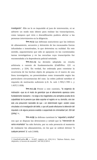 investigación”. Ello no le es imputable al juez de intervención, ni se
advierte un modo más idóneo para realizar las transcripciones,
como tampoco qué vicio o descalificación pudiera afectar a las
personas intervinientes en la diligencia.
7mo.-4.1) Las defensas sostuvieron que las órdenes
de allanamiento, secuestro y detención de los encausados fueron
infundadas e inmotivadas, lo que determina su nulidad. En este
sentido, argumentaron que sólo se apoyaron en las cuestionadas
tareas investigativas y en las escuchas cuya transcripción fue
encomendada a la dependencia policial señalada.
7mo.-4.1.1) La decisión adoptada no resulta
arbitraria o carente de fundamentación (CódPrPen: 123 –a
contrario–, y 224). En verdad, fue ordenada para constatar la
ocurrencia de los hechos objeto de pesquisa en el marco de una
línea investigativa, no presentándose como irrazonable según las
particulares circunstancias del caso. La orden judicial satisface el
requisito de motivación suficiente (c.fr. fs. sub 1.785/1.789 v. y
1.837/1.838).
7mo.-4.1.2) Frente a este contexto, “la exigencia de
motivación –que es el modo de garantizar que el allanamiento aparezca como
fundadamente necesario— no exige a los magistrados una semiplena prueba de la
culpabilidad de la persona que debe soportar el registro en su domicilio, sino tan
solo una presunción razonable de que ―en determinado lugar– existen cosas
vinculadas a la investigación del delito, o que allí puede efectuarse la detención del
imputado o de alguna persona evadida o sospechada de criminalidad (art. 224 del
CPPN)” 26.
7mo.-4.2) La defensa cuestionó la “vaguedad y amplitud”
con que se dispuso las detenciones y señaló que la “intervención de
varios encartados” ha sido fortuita, por su sola presencia al momento
de realizarse los allanamientos, en los que se ordenó detener “a
cualquier persona” (f. sub 2.668).
26 CámFedCasPen-IV, c. 16.627, registro nro. 434/14.4, “Salinas Palacio, Juan
Alejandro, s/recurso de casación”, del 28/3/2014.
 