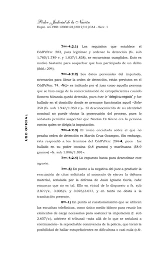 Poder Judicial de la Nación
Expte. nro. FBB 12000124/2012/11/CA4 - Secr. 1USOOFICIAL
7mo.-4.2.1) Los requisitos que establece el
CódPrPen: 283, para legitimar y ordenar la detención (fs. sub
1.785/1.789 v. y 1.837/1.838), se encuentran cumplidos. Esto es
motivo bastante para sospechar que han participado de un delito
(ibíd.: 294).
7mo.-4.2.2) Los datos personales del imputado,
necesarios para librar la orden de detención, están previstos en el
CódPrPen: 74. «Nico» es indicado por el juez como aquella persona
que se hizo cargo de la comercialización de estupefacientes cuando
Romero Miranda quedó detenido, pues éste le “delegó su negocio” y fue
hallado en el domicilio donde se presume funcionaba aquél –Soler
350 (fs. sub 1.947/1.950 v.)–. El desconocimiento de su identidad
nominal no puede obstar la prosecución del proceso, pues lo
señalado permitió sospechar que Nicolás Di Rocco era la persona
contra quien se dirigía la imputación.
7mo.-4.2.3) El único encartado sobre el que no
pesaba orden de detención es Martín Cruz Ocampos. Sin embargo,
ésta respondió a los términos del CódPrPen: 284-4, pues fue
hallado en su poder cocaína (0,8 gramos) y marihuana (58,9
gramos) –fs. sub 1.886/1.891–.
7mo.-4.2.4) Lo expuesto basta para desestimar este
agravio.
7mo.-5) En punto a la negativa del juez a producir la
evacuación de citas solicitada al momento de ejercer la defensa
material, señalada por la defensa de Juan Ignacio Suris, cabe
remarcar que no es tal. Ello en virtud de lo dispuesto a fs. sub
2.877/v., 3.006/v. y 3.076/3.077, y en tanto no obsta a la
tramitación presente.
8vo.-1) En punto al cuestionamiento que se utilicen
las escuchas telefónicas, como único medio idóneo para reunir los
elementos de cargo necesarios para sostener la imputación (f. sub
2.657/v.), advierte el tribunal –más allá de lo que se señalará a
continuación– la reprochable connivencia de la policía, que tornó la
posibilidad de hallar estupefacientes en dificultosa o casi nula (c.fr.
 