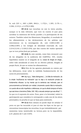 fs. sub 223 v., 683 v./684, 864/v., 1.172/v., 1.305, 2.176 v.,
2.266, 2.315/v. y 2.379/2.380).
8vo.-2.1) Las escuchas no son la única prueba,
aunque si la más relevante, que tuvo en cuenta el juez para
acreditar la existencia del hecho punible y la participación de los
autores. También valoró las filmaciones, fotografías, el resultado de
los allanamientos y las declaraciones de los policías que
intervinieron en la investigación (fs. sub 2.084/2.085 y
2.086/2.087) y los testigos de identidad reservada (fs. sub
2.214/2.216 y 2.329/2.334), que dan cuenta del modus operandi
que se tuvo prima facie por probado.
8vo.-2.2) En este sentido, como bien reconoció uno
de los abogados en la audiencia del CódPrPen: 454, resulta
hiperbólico insistir en el latiguillo de la «causa de drogas sin droga»,
sobre todo atendiendo al aviso de un efectivo policial, dirigido al
propio Suris, de que se venían los allanamientos.
9no.) Otro de los agravios planteado en común por
los defensores, recae sobre la indebida fundamentación de los
autos de procesamiento.
9no.-1) Aquí, “debe distinguirse (…) la falta de motivación, de
la simple ‘insuficiencia de motivación’ que no deja a la resolución privada de
fundamentos eficaces. La ley manda que la sentencia sea motivada, pero el
pronunciamiento es fulminado con nulidad, únicamente cuando falta la motivación,
no cuando ella es sólo imperfecta o defectuosa, sin que la afecte tampoco el hecho
que sea breve o brevísima (Fallos: 240: 160) o escueta siempre que sea eficaz” 27.
Lo que es el supuesto de autos. Pues, pese a la brevedad, indicó la
participación que considera le corresponde a cada uno de los ahora
procesados y la prueba en que se basa para sostenerlo.
9no.-2.1) Esta cámara no puede dejar de señalar el
yerro en que ha incurrido el juez al citar las fojas en las que se
encuentran transcriptas las escuchas, lo que indudablemente por
momentos torna inextricable su lectura, pero no la imposibilita
(c.fr. planteo de f. sub 3.037).
 
