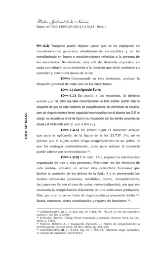 Poder Judicial de la Nación
Expte. nro. FBB 12000124/2012/11/CA4 - Secr. 1USOOFICIAL
9no.-2.2) Tampoco puede dejarse pasar que se ha explayado en
consideraciones generales absolutamente censurables y se ha
extralimitado en frases o consideraciones referidas a la persona de
los encartados. No obstante, más allá del desborde expresivo, en
nada contribuyó tanto desborde a la decisión que dictó conforme su
entender y dentro del marco de la ley.
10mo.) Corresponde en esta instancia, analizar la
situación procesal de cada uno de los encartados:
10mo.-1) Juan Ignacio Suris:
10mo.-1.1) En punto a las escuchas, la defensa
señaló que “es claro que tales conversaciones –a todo evento- podrán traer la
sospecha de que se está hablando de estupefacientes, de clorhidrato de cocaína,
pero de ninguna manera tienen capacidad reconstructiva con el alcance que S.S. le
otorga: no reconstruye el rol de Suris ni su vinculación con los demás consortes de
causa y el rol de cada uno” (f. sub 3.041/v.).
10mo.-1.2.1) En primer lugar es menester señalar
que para la aplicación de la figura de la ley 23.737: 5-c, no es
preciso que el sujeto activo tenga estupefacientes en su poder, ni
que los entregue personalmente, pues para realizar el comercio
puede valerse por intermediarios 28.
10mo.-1.2.2) Y la ibíd.: 11-c, requiere la intervención
organizada de tres o más personas. Organizar –en los términos de
esta norma– consiste en armar una estructura funcional que
facilite la comisión de los delitos de la ibíd.: 5 y 6, proveyendo los
medios necesarios (personas, movilidad, dinero, estupefacientes,
&c.) para ese fin (en el caso de autos: comercialización), sin que sea
necesaria la comprobación fehaciente de una estructura jerárquica.
Ello, por cuanto no se trata de organización propiamente dicha 29.
Basta, entonces, cierta coordinación y reparto de funciones 30.
27 CamNacCasPen-III, c. 11.250, reg. nro 1.862/09, “M.J.A. s/ rec. de casación e
inconst.”, del 18/12/2009.
28 D´Alessio, Andrés, Código Penal comentado y anotado, Buenos Aires, La Ley,
2010; p. 1.035.
29 Falcone, Roberto A., y Capparelli, Facundo L.: Tráfico de estupefacientes y
derecho penal, Buenos Aires, Ad Hoc, 2002, pp. 222/223.
30 CámFedCasPen-III, c. 16.653, reg. nro. 1.784/13, “Martínez, Hugo Sebastián,
s/ recurso de casación”, 25/9/2013.
 