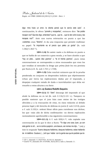 Poder Judicial de la Nación
Expte. nro. FBB 12000124/2012/11/CA4 - Secr. 1USOOFICIAL
digo: mira hubo un error, la clienta pensó que le servía este auto”. A
continuación, le ofrece “ponerle y recaparlas”, entonces dice: “las podés
recapar vos? Que les digo, entendes? que te…que te… que te den ocho lucas y las
recapas vos?”. Ante una nueva reiteración en punto a que las
«cubiertas» eran “feisimo”, le da una respuesta que permite reafirmar
su papel: “lo importante es el precio que peleo yo gorda” (fs. sub
1.362/1.363 31).
10mo.-1.4) No asiste razón a la defensa en punto a
que se habla de un comercio a gran escala, y se hace alusión a que
“hay un pibe… quiere diez gramos” o “te di treinta gramos”, pues estas
conversaciones se corresponden a otros encausados que eran los
que vendían al menudeo la droga que prima facie les era provista
por Suris (c.fr. fs. sub 1.721 y 1.728).
10mo.-1.5) Cabe concluir entonces que de la prueba
ponderada en conjunto se desprenden indicios que objetivamente
echan por tierra las explicaciones dadas por el imputado, y
despejan cualquier estado de duda o incertidumbre que deba ser
resuelto a estas alturas a su favor.
10mo.-2) Gustavo Rodolfo Sequeira:
10mo.-2.1) El “claro” descargo del imputado al que
alude la defensa no es tal (fs. sub 3.116/3.121 v.). Tampoco es
posible sostener que el juez hizo caso omiso de los testigos
ofrecidos y a la evacuación de citas, en clara violación al debido
proceso legal y del derecho de defensa en juicio (f. sub 3.212), pues
a f. sub 3.155/v. ordenó librar oficio para corroborar sus dichos;
los que –más allá de dicha confirmación– no dieron explicación
racionalmente aprehensible a las siguientes conversaciones:
10mo.-2.1.1) A f. sub 830/v.32, rola copiada una
conversación en la que le dice a Suris: “Te digo una cosa Juan, ya con
esta gente no eh… se re contra quejaron, una basura, asi nomas me dijo…” (sic) y
éste le responde “bueno despues hablamos, despues hablamos, estas hablando
de mi teléfono Gustavo (…) ahí que hablar con la gente esa que le pediste que te
31 CD 1, abonado 11 24277431, 8/10/12, llamado 1.
32 Casete 47, abonado 291 5734380, 30/6/2013, lado a, llamada 11.
 
