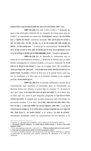 preste el favor, que te preste la plata esa, que no te sirve decile, chau” (sic).
10mo.-2.1.2) A fs. sub 1.631/1.634 v. 33 (llamada 2),
pese a los reiterados intentos de su consorte de causa para que no
hable34, le manifiesta su enojo con “el paraguayo” porque “es una mierda
eso” y “aparte era menos”; continúa diciendo “decí que la piba me conoce y
que vio como coso, me dijo, me dijo, no, no se dio cuenta esto está cerrado de
fábrica… te das cuenta viste…” y concluye la conversación “no sirve eh? No
sirve, te digo yo que no sirve, pero de verdad que no sirve, es un garquista y no se
si no me arriesgo a decirte que era tiza mejorada, garca…” (negrita agregada).
10mo.-2.1.3) En la llamada 4, continúan con el
tema de la conversación anterior, y Sequeira le señala que ya sabe
dónde conseguirla en nuestra ciudad, a lo que le responde “sí, no ya
está yo ya tengo lo que preciso” y que ya lo pagó. Ante ello manifiesta
“pero que hago a ver, para para… no la puedo tocar antes, estando cerrado eso, no
puedo revisar, no porque” y Suris le dice que sí lo puede hacer, que esa
era la condición y le dice que si le hubiese avisado él no pagaba
porque “el que pierde soy yo”.
10mo.-2.1.4) Esto es posible ratificarlo a través de la
conversación que mantuvo el encartado (que se encontraba en
Buenos Aires) con Johana –a quien dijo no conocer 35–. Al inicio le
dice que Juan “si se porta bien como se tiene que portar” le va a decir que
la tiene que ver, ante lo que Sequeira pregunta si “(l)e hizo el mismo
número que antes”. A medida que avanza surge que está interesado en
proveerle cocaína 36 y le dice: “yo si viajo, viajo para eso para verte a vos,
sino no viajo (…) viajo para hablar con vos de negocios, nada más (…) y a vos el
número que te consigo yo, te re contra sirve y porque imagínate que es a razón de
diez, doce lucas a… es mucho boluda”, y le aclara: “es todo de primera”.
Continúan hablando sobre la conveniencia de los precios y la
33 Casete 71, abonado 291 4126104, 14/11/2013 al 15/11/2013, lado b.
34 “No importa, después hablamos”, “no hables más por teléfono boludo” y “si que no vas a estar
hablando boludo”.
35 C.fr. mensajes de texto de f. sub 2.517 v.: “Hola soy Gustavo este es mi nuevo numero”
y “Hola negri no te llame porque cambie mi numero soy gustavo c estas?”
36 Lo que es posible suponer, por los precios a los que hacen referencia y porque
el encartado no denunció que tuviera intención de dedicarse a la venta de
perfumes.
 