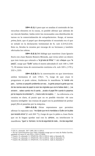 10mo.-3.1) A poco que se analiza el contenido de las
escuchas obrantes en la causa, es posible afirmar que además de
un vínculo familiar, había entre los encausados una distribución de
tareas en la comercialización de estupefacientes. Surge, al menos
prima facie, que el papel que desempeñaba el encartado era el que
se señaló en la declaración testimonial de fs. sub 2.214/2.216.
Esto es, llevaba la cocaína por encargo de su hermano y también
efectuaba los cobros.
10mo.-3.2.1) Del diálogo que mantiene Juan Ignacio
Suris con Juan Ramón Romero Miranda, que versa sobre un dinero
que éste tenía que cobrarle a “el gil este de White” 41 del «cheque» que “le
pas(ó)”, surge que “Guille” sabía el monto adeudado (f. sub 168 v./169
42). El mismo tema de conversación continúa a fs. sub 169 v./170 y
232 v./233.
10mo.-3.2.2) En la conversación en que intervienen
ambos hermanos (f. sub 178/v. 43), luego de que Juan le
preguntara si pudo cobrar, Guillermo le manifiesta “si mande uno
pero… tuvimos un pequeño problemita con eso… la gente porque la gente que nos
dio las resmas esas de papel no eran las originales que vos le habias dado (…) se
avivaron… sabes cuando me di cuenta… pruebo el papel film cuando lo pasamos
por la maquina me entendes? (…) hacía ruido me explico…”. La referencia a la
cocaína es clara, al punto que no es posible vincular –de una
manera inteligible– las resmas de papel con la posibilidad de probar
papel film al pasarlas por la máquina.
10mo.-3.2.3) Otras expresiones que permiten
afirmar lo expuesto son: “me dijiste que me lo mandabas a Guille con la plata
que necesito ahora” (f. sub 264 44) y luego de que le piden a Juan Suris
que no lo hagan quedar mal con la «pintura», su interlocutor le
manifiesta: “igual tu hermano no me da seguridad de nada… me das seguridad
40 CD 31, abonado 567 1289, 20/11/2013.
41 De las conversaciones que rolan copiadas surge que se trata de Pablo Carrillo,
apodado «el vaca» (f. sub 232 v./233 y 2.905).
42 Casete 13, abonado 11 37624154, 29/11/2012, lado a, llamada 26.
43 Casete 15, abonado 11 37624154, 30/11/2012, lado b, llamada 17.
44 Casete 30, abonado 11 37624154, 11/12/2012, lado b, llamada 9.
 